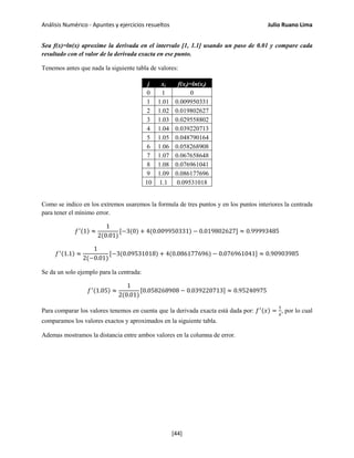 Análisis Numérico - Apuntes y ejercicios resueltos Julio Ruano Lima
Sea f(x)=ln(x) aproxime la derivada en el intervalo [1, 1.1] usando un paso de 0.01 y compare cada
resultado con el valor de la derivada exacta en ese punto.
Tenemos antes que nada la siguiente tabla de valores:
j xj f(xj)=ln(xj)
0 1 0
1 1.01 0.009950331
2 1.02 0.019802627
3 1.03 0.029558802
4 1.04 0.039220713
5 1.05 0.048790164
6 1.06 0.058268908
7 1.07 0.067658648
8 1.08 0.076961041
9 1.09 0.086177696
10 1.1 0.09531018
Como se indico en los extremos usaremos la formula de tres puntos y en los puntos interiores la centrada
para tener el mínimo error.
𝑓′(1) ≈
1
2(0.01)
[−3(0) + 4(0.009950331) − 0.019802627] ≈ 0.99993485
𝑓′(1.1) ≈
1
2(−0.01)
[−3(0.09531018) + 4(0.086177696) − 0.076961041] ≈ 0.90903985
Se da un solo ejemplo para la centrada:
𝑓′(1.05) ≈
1
2(0.01)
[0.058268908 − 0.039220713] ≈ 0.95240975
Para comparar los valores tenemos en cuenta que la derivada exacta está dada por: 𝑓′(𝑥) =
1
𝑥
, por lo cual
comparamos los valores exactos y aproximados en la siguiente tabla.
Ademas mostramos la distancia entre ambos valores en la columna de error.
[44]
 