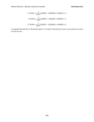 Análisis Numérico - Apuntes y ejercicios resueltos Julio Ruano Lima
𝑓′′(0.02) ≈
1
0.012
[0.0009 − 2(0.0004) + 0.0001] ≈ 2
𝑓′′(0.03) ≈
1
0.012
[0.0016 − 2(0.009) + 0.0004] ≈ 2
𝑓′′(0.04) ≈
1
0.012
[0.0025 − 2(0.0016) + 0.0009] ≈ 2
La segunda derivada de f es obviamente igual a 2 en todo el intervalo por lo que en este ejercicio tuvimos
un error de cero.
[46]
 