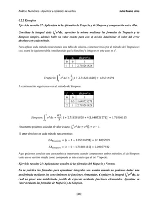 Análisis Numérico - Apuntes y ejercicios resueltos Julio Ruano Lima
6.2.2 Ejemplos
Ejercicio resuelto 22: Aplicación de las fórmulas de Trapecio y de Simpson y comparación entre ellas.
Considere la integral dada ∫ 𝒆 𝒙
𝒅𝒙
𝟏
𝟎
, aproxime la misma mediante las formulas de Trapecio y de
Simpson simples, además halle su valor exacto para con el mismo determinar el valor del error
absoluto con cada método.
Para aplicar cada método necesitamos una tabla de valores, comenzaremos por el método del Trapecio el
cual usara la siguiente tabla considerando que la función f a integrar en este caso es ex
.
j xj f(xj)=e^xj
0 0 1
1 1 2.718281828
𝑇𝑟𝑎𝑝𝑒𝑐𝑖𝑜: � 𝑒 𝑥
𝑑𝑥 ≈
1
2
[1 + 2.718281828]
1
0
≈ 1.85914091
A continuación seguiremos con el método de Simpson:
j xj f(xj)=e^xj
0 0 1
1 0.5 1.648721271
2 1 2.718281828
𝑆𝑖𝑚𝑝𝑠𝑜𝑛: � 𝑒 𝑥
𝑑𝑥 ≈
0.5
3
[1 + 2.718281828 + 4(1.648721271)] ≈ 1.71886115
1
0
Finalmente podemos calcular el valor exacto: ∫ 𝑒 𝑥
𝑑𝑥
1
0
= 𝑒 𝑥|0
1
= 𝑒 − 1.
El error absoluto en cada método será entonces:
𝐸𝐴 𝑇𝑟𝑎𝑝𝑒𝑐𝑖𝑜 = |𝑒 − 1 − 1.85914091| = 0.14085909
𝐸𝐴 𝑆𝑖𝑚𝑝𝑠𝑜𝑛 = |𝑒 − 1 − 1.71886115| = 0.00057932
Aquí podemos concluir una característica importante cuando comparamos ambos métodos, el de Simpson
tanto en su versión simple como compuesta es más exacto que el del Trapecio.
Ejercicio resuelto 23: Aplicaciones usuales de las fórmulas del Trapecio y Newton.
En la práctica las fórmulas para aproximar integrales son usadas cuando no podemos hallar una
antiderivada mediante los conocimientos de funciones elementales. Considere la integral ∫ 𝒆 𝒙 𝟐
𝒅𝒙
𝟏
𝟎
, la
cual no posee una antiderivada posible de expresar mediante funciones elementales. Aproxime su
valor mediante las formulas de Trapecio y de Simpson.
[48]
 