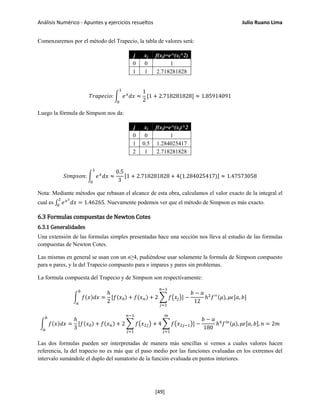 Análisis Numérico - Apuntes y ejercicios resueltos Julio Ruano Lima
Comenzaremos por el método del Trapecio, la tabla de valores será:
j xj f(xj)=e^(xj^2)
0 0 1
1 1 2.718281828
𝑇𝑟𝑎𝑝𝑒𝑐𝑖𝑜: � 𝑒 𝑥
𝑑𝑥 ≈
1
2
[1 + 2.718281828]
1
0
≈ 1.85914091
Luego la fórmula de Simpson nos da:
j xj f(xj)=e^(xj)^2
0 0 1
1 0.5 1.284025417
2 1 2.718281828
𝑆𝑖𝑚𝑝𝑠𝑜𝑛: � 𝑒 𝑥
𝑑𝑥 ≈
0.5
3
[1 + 2.718281828 + 4(1.284025417)] ≈ 1.47573058
1
0
Nota: Mediante métodos que rebasan el alcance de esta obra, calculamos el valor exacto de la integral el
cual es ∫ 𝑒 𝑥2
𝑑𝑥
2
0
= 1.46265. Nuevamente podemos ver que el método de Simpson es más exacto.
6.3 Formulas compuestas de Newton Cotes
6.3.1 Generalidades
Una extensión de las formulas simples presentadas hace una sección nos lleva al estudio de las formulas
compuestas de Newton Cotes.
Las mismas en general se usan con un n≥4, pudiéndose usar solamente la formula de Simpson compuesto
para n pares, y la del Trapecio compuesto para n impares y pares sin problemas.
La formula compuesta del Trapecio y de Simpson son respectivamente:
� 𝑓(𝑥)𝑑𝑥 =
ℎ
2
[𝑓(𝑥0) + 𝑓(𝑥 𝑛) + 2 � 𝑓�𝑥𝑗�
𝑛−1
𝑗=1
]
𝑏
𝑎
−
𝑏 − 𝑎
12
ℎ2
𝑓′′(𝜇), 𝜇𝜖[𝑎, 𝑏]
� 𝑓(𝑥)𝑑𝑥 =
ℎ
3
[𝑓(𝑥0) + 𝑓(𝑥 𝑛) + 2 � 𝑓�𝑥2𝑗�
𝑛−1
𝑗=1
+ 4 � 𝑓�𝑥2𝑗−1�
𝑚
𝑗=1
]
𝑏
𝑎
−
𝑏 − 𝑎
180
ℎ4
𝑓 𝑖𝑣(𝜇), 𝜇𝜖[𝑎, 𝑏], 𝑛 = 2𝑚
Las dos formulas pueden ser interpretadas de manera más sencillas si vemos a cuales valores hacen
referencia, la del trapecio no es más que el paso medio por las funciones evaluadas en los extremos del
intervalo sumándole el duplo del sumatorio de la función evaluada en puntos interiores.
[49]
 