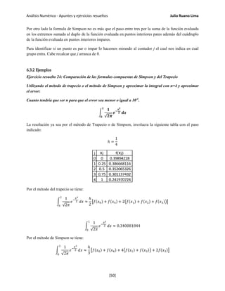 Análisis Numérico - Apuntes y ejercicios resueltos Julio Ruano Lima
Por otro lado la formula de Simpson no es más que el paso entre tres por la suma de la función evaluada
en los extremos sumada al duplo de la función evaluada en puntos interiores pares además del cuádruplo
de la función evaluada en puntos interiores impares.
Para identificar si un punto es par o impar lo hacemos mirando al contador j el cual nos indica en cual
grupo entra. Cabe recalcar que j arranca de 0.
6.3.2 Ejemplos
Ejercicio resuelto 24: Comparación de las formulas compuestas de Simpson y del Trapecio
Utilizando el método de trapecio o el método de Simpson y aproximar la integral con n=4 y aproximar
el error:
Cuanto tendría que ser n para que el error sea menor o igual a 10-4
.
�
𝟏
√𝟐𝝅
𝒆−
𝒙 𝟐
𝟐
𝟏
𝟎
𝒅𝒙
La resolución ya sea por el método de Trapecio o de Simpson, involucra la siguiente tabla con el paso
indicado:
ℎ =
1
4
j Xj f(Xj)
0 0 0.39894228
1 0.25 0.386668116
2 0.5 0.352065326
3 0.75 0.301137432
4 1 0.241970724
Por el método del trapecio se tiene:
�
1
√2𝜋
𝑒−
𝑥2
2
1
0
𝑑𝑥 ≈
ℎ
2
�𝑓(𝑥0) + 𝑓(𝑥4) + 2�𝑓(𝑥1) + 𝑓(𝑥2) + 𝑓(𝑥3)��
�
1
√2𝜋
𝑒−
𝑥2
2
1
0
𝑑𝑥 ≈ 0.340081844
Por el método de Simpson se tiene:
�
1
√2𝜋
𝑒−
𝑥2
2
1
0
𝑑𝑥 ≈
ℎ
3
�𝑓(𝑥0) + 𝑓(𝑥4) + 4�𝑓(𝑥1) + 𝑓(𝑥3)� + 2𝑓(𝑥3)�
[50]
 