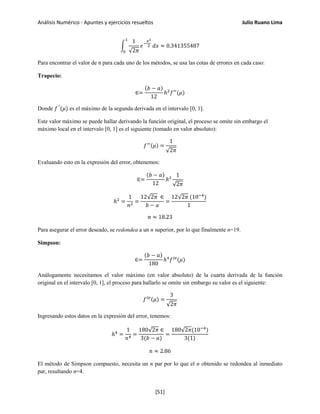Análisis Numérico - Apuntes y ejercicios resueltos Julio Ruano Lima
�
1
√2𝜋
𝑒−
𝑥2
2
1
0
𝑑𝑥 ≈ 0.341355487
Para encontrar el valor de n para cada uno de los métodos, se usa las cotas de errores en cada caso:
Trapecio:
∈=
(𝑏 − 𝑎)
12
ℎ2
𝑓′′
(𝜇)
Donde 𝑓′′
(𝜇) es el máximo de la segunda derivada en el intervalo [0, 1].
Este valor máximo se puede hallar derivando la función original, el proceso se omite sin embargo el
máximo local en el intervalo [0, 1] es el siguiente (tomado en valor absoluto):
𝑓′′(𝜇) =
1
√2𝜋
Evaluando esto en la expresión del error, obtenemos:
∈=
(𝑏 − 𝑎)
12
ℎ2
1
√2𝜋
ℎ2
=
1
𝑛2
=
12√2𝜋 ∈
𝑏 − 𝑎
=
12√2𝜋 (10−4
)
1
𝑛 ≈ 18.23
Para asegurar el error deseado, se redondea a un n superior, por lo que finalmente n=19.
Simpson:
∈=
(𝑏 − 𝑎)
180
ℎ4
𝑓 𝑖𝑣
(𝜇)
Análogamente necesitamos el valor máximo (en valor absoluto) de la cuarta derivada de la función
original en el intervalo [0, 1], el proceso para hallarlo se omite sin embargo su valor es el siguiente:
𝑓 𝑖𝑣(𝜇) =
3
√2𝜋
Ingresando estos datos en la expresión del error, tenemos:
ℎ4
=
1
𝑛4
=
180√2𝜋 ∈
3(𝑏 − 𝑎)
=
180√2𝜋(10−4
)
3(1)
𝑛 ≈ 2.86
El método de Simpson compuesto, necesita un n par por lo que el n obtenido se redondea al inmediato
par, resultando n=4.
[51]
 