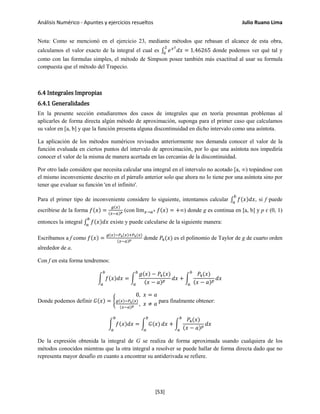 Análisis Numérico - Apuntes y ejercicios resueltos Julio Ruano Lima
Nota: Como se mencionó en el ejercicio 23, mediante métodos que rebasan el alcance de esta obra,
calculamos el valor exacto de la integral el cual es ∫ 𝑒 𝑥2
𝑑𝑥
2
0
= 1.46265 donde podemos ver qué tal y
como con las formulas simples, el método de Simpson posee también más exactitud al usar su formula
compuesta que el método del Trapecio.
6.4 Integrales Impropias
6.4.1 Generalidades
En la presente sección estudiaremos dos casos de integrales que en teoría presentan problemas al
aplicarles de forma directa algún método de aproximación, suponga para el primer caso que calculamos
su valor en [a, b] y que la función presenta alguna discontinuidad en dicho intervalo como una asíntota.
La aplicación de los métodos numéricos revisados anteriormente nos demanda conocer el valor de la
función evaluada en ciertos puntos del intervalo de aproximación, por lo que una asíntota nos impediría
conocer el valor de la misma de manera acertada en las cercanías de la discontinuidad.
Por otro lado considere que necesita calcular una integral en el intervalo no acotado [a, ∞) topándose con
el mismo inconveniente descrito en el párrafo anterior solo que ahora no lo tiene por una asíntota sino por
tener que evaluar su función 'en el infinito'.
Para el primer tipo de inconveniente considere lo siguiente, intentamos calcular ∫ 𝑓(𝑥)𝑑𝑥
𝑏
𝑎
, si f puede
escribirse de la forma 𝑓(𝑥) =
𝑔(𝑥)
(𝑥−𝑎) 𝑝 (con lim 𝑥→𝑎+ 𝑓(𝑥) = +∞) donde g es continua en [a, b] y p ɛ (0, 1)
entonces la integral ∫ 𝑓(𝑥)𝑑𝑥
𝑏
𝑎
existe y puede calcularse de la siguiente manera:
Escribamos a f como 𝑓(𝑥) =
𝑔(𝑥)−𝑃4(𝑥)+𝑃4(𝑥)
(𝑥−𝑎) 𝑝 donde 𝑃4(𝑥) es el polinomio de Taylor de g de cuarto orden
alrededor de a.
Con f en esta forma tendremos:
� 𝑓(𝑥)𝑑𝑥
𝑏
𝑎
= �
𝑔(𝑥) − 𝑃4(𝑥)
(𝑥 − 𝑎) 𝑝
𝑏
𝑎
𝑑𝑥 + �
𝑃4(𝑥)
(𝑥 − 𝑎) 𝑝
𝑑𝑥
𝑏
𝑎
Donde podemos definir 𝐺(𝑥) = �
0, 𝑥 = 𝑎
𝑔(𝑥)−𝑃4(𝑥)
(𝑥−𝑎) 𝑝 , 𝑥 ≠ 𝑎
para finalmente obtener:
� 𝑓(𝑥)𝑑𝑥
𝑏
𝑎
= � 𝐺(𝑥)
𝑏
𝑎
𝑑𝑥 + �
𝑃4(𝑥)
(𝑥 − 𝑎) 𝑝
𝑑𝑥
𝑏
𝑎
De la expresión obtenida la integral de G se realiza de forma aproximada usando cualquiera de los
métodos conocidos mientras que la otra integral a resolver se puede hallar de forma directa dado que no
representa mayor desafío en cuanto a encontrar su antiderivada se refiere.
[53]
 