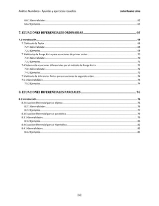 Análisis Numérico - Apuntes y ejercicios resueltos Julio Ruano Lima
6.6.1 Generalidades............................................................................................................................................62
6.6.2 Ejemplos.....................................................................................................................................................63
7. ECUACIONES DIFERENCIALES ORDINARIAS..........................................................................68
7.1 Introducción................................................................................................................................................... 68
7.2 Método de Taylor..............................................................................................................................................68
7.2.1 Generalidades............................................................................................................................................68
7.2.2 Ejemplos.....................................................................................................................................................68
7.3 Métodos de Runge Kutta para ecuaciones de primer orden ............................................................................70
7.3.1 Generalidades............................................................................................................................................70
7.3.2 Ejemplos.....................................................................................................................................................71
7.4 Sistema de ecuaciones diferenciales por el método de Runge Kutta ...............................................................72
7.4.1 Generalidades............................................................................................................................................72
7.4.2 Ejemplos.....................................................................................................................................................72
7.5 Método de diferencias finitas para ecuaciones de segundo orden ..................................................................74
7.5.1 Generalidades ................................................................................................................................................74
7.5.2 Ejemplos.....................................................................................................................................................74
8. ECUACIONES DIFERENCIALES PARCIALES .............................................................................76
8.1 Introducción................................................................................................................................................... 76
8.2 Ecuación diferencial parcial elíptica ..................................................................................................................76
8.2.1 Generalidades............................................................................................................................................76
8.2.2 Ejemplos.....................................................................................................................................................77
8.3 Ecuación diferencial parcial parabólica.............................................................................................................79
8.3.1 Generalidades ................................................................................................................................................79
8.3.2 Ejemplos.....................................................................................................................................................81
8.4 Ecuación diferencial parcial hiperbólica............................................................................................................82
8.4.1 Generalidades ................................................................................................................................................82
8.4.2 Ejemplos.....................................................................................................................................................83
[vi]
 