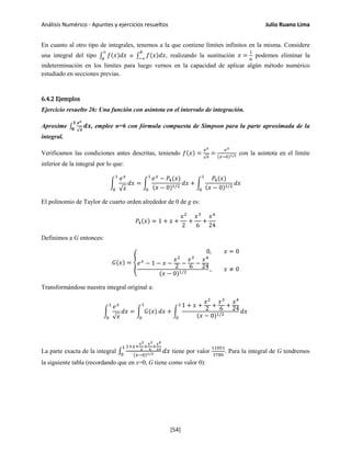 Análisis Numérico - Apuntes y ejercicios resueltos Julio Ruano Lima
En cuanto al otro tipo de integrales, tenemos a la que contiene límites infinitos en la misma. Considere
una integral del tipo ∫ 𝑓(𝑥)𝑑𝑥
∞
𝑎
o ∫ 𝑓(𝑥)𝑑𝑥
𝑏
−∞
, realizando la sustitución 𝑥 =
1
𝑢
podemos eliminar la
indeterminación en los límites para luego vernos en la capacidad de aplicar algún método numérico
estudiado en secciones previas.
6.4.2 Ejemplos
Ejercicio resuelto 26: Una función con asíntota en el intervalo de integración.
Aproxime ∫
𝒆 𝒙
√ 𝒙
𝒅𝒙
𝟏
𝟎
, emplee n=6 con fórmula compuesta de Simpson para la parte aproximada de la
integral.
Verificamos las condiciones antes descritas, teniendo 𝑓(𝑥) =
𝑒 𝑥
√ 𝑥
=
𝑒 𝑥
(𝑥−0)1/2 con la asintota en el límite
inferior de la integral por lo que:
�
𝑒 𝑥
√ 𝑥
𝑑𝑥
1
0
= �
𝑒 𝑥
− 𝑃4(𝑥)
(𝑥 − 0)1/2
1
0
𝑑𝑥 + �
𝑃4(𝑥)
(𝑥 − 0)1/2
𝑑𝑥
1
0
El polinomio de Taylor de cuarto orden alrededor de 0 de g es:
𝑃4(𝑥) = 1 + 𝑥 +
𝑥2
2
+
𝑥3
6
+
𝑥4
24
Definimos a G entonces:
𝐺(𝑥) = �
0, 𝑥 = 0
𝑒 𝑥
− 1 − 𝑥 −
𝑥2
2 −
𝑥3
6 −
𝑥4
24
(𝑥 − 0)1/2
, 𝑥 ≠ 0
Transformándose nuestra integral original a:
�
𝑒 𝑥
√ 𝑥
𝑑𝑥
1
0
= � 𝐺(𝑥)
1
0
𝑑𝑥 + �
1 + 𝑥 +
𝑥2
2 +
𝑥3
6 +
𝑥4
24
(𝑥 − 0)1/2
𝑑𝑥
1
0
La parte exacta de la integral ∫
1+𝑥+
𝑥2
2
+
𝑥3
6
+
𝑥4
24
(𝑥−0)1/2 𝑑𝑥
1
0
tiene por valor
11051
3780
. Para la integral de G tendremos
la siguiente tabla (recordando que en x=0, G tiene como valor 0):
[54]
 