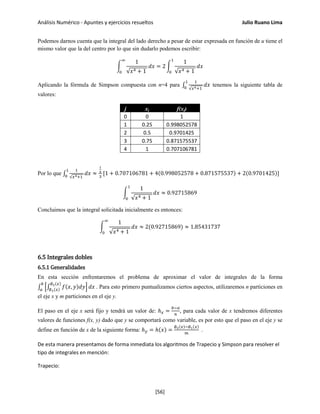 Análisis Numérico - Apuntes y ejercicios resueltos Julio Ruano Lima
Podemos darnos cuenta que la integral del lado derecho a pesar de estar expresada en función de u tiene el
mismo valor que la del centro por lo que sin dudarlo podemos escribir:
�
1
√𝑥4 + 1
𝑑𝑥
∞
0
= 2 �
1
√𝑥4 + 1
𝑑𝑥
1
0
Aplicando la fórmula de Simpson compuesta con n=4 para ∫
1
√𝑥4+1
𝑑𝑥
1
0
tenemos la siguiente tabla de
valores:
j xj f(xj)
0 0 1
1 0.25 0.998052578
2 0.5 0.9701425
3 0.75 0.871575537
4 1 0.707106781
Por lo que ∫
1
√𝑥4+1
𝑑𝑥
1
0
≈
1
4
3
[1 + 0.707106781 + 4(0.998052578 + 0.871575537) + 2(0.9701425)]
�
1
√𝑥4 + 1
𝑑𝑥
1
0
≈ 0.92715869
Concluimos que la integral solicitada inicialmente es entonces:
�
1
√𝑥4 + 1
𝑑𝑥
∞
0
≈ 2(0.92715869) ≈ 1.85431737
6.5 Integrales dobles
6.5.1 Generalidades
En esta sección enfrentaremos el problema de aproximar el valor de integrales de la forma
∫ �∫ 𝑓(𝑥, 𝑦)𝑑𝑦
∅2(𝑥)
∅1(𝑥)
� 𝑑𝑥
𝑏
𝑎
. Para esto primero puntualizamos ciertos aspectos, utilizaremos n particiones en
el eje x y m particiones en el eje y.
El paso en el eje x será fijo y tendrá un valor de: ℎ 𝑥 =
𝑏−𝑎
𝑛
, para cada valor de x tendremos diferentes
valores de funciones f(x, y) dado que y se comportará como variable, es por esto que el paso en el eje y se
define en función de x de la siguiente forma: ℎ 𝑦 = ℎ(𝑥) =
∅2(𝑥)−∅1(𝑥)
𝑚
.
De esta manera presentamos de forma inmediata los algoritmos de Trapecio y Simpson para resolver el
tipo de integrales en mención:
Trapecio:
[56]
 