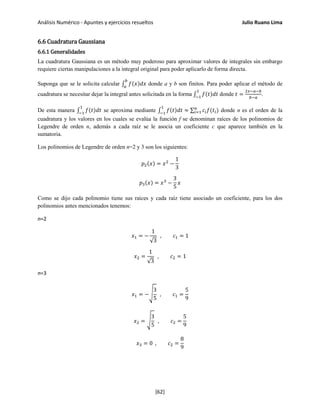 Análisis Numérico - Apuntes y ejercicios resueltos Julio Ruano Lima
6.6 Cuadratura Gaussiana
6.6.1 Generalidades
La cuadratura Gaussiana es un método muy poderoso para aproximar valores de integrales sin embargo
requiere ciertas manipulaciones a la integral original para poder aplicarlo de forma directa.
Suponga que se le solicita calcular ∫ 𝑓(𝑥)𝑑𝑥
𝑏
𝑎
donde a y b son finitos. Para poder aplicar el método de
cuadratura se necesitar dejar la integral antes solicitada en la forma ∫ 𝑓(𝑡)𝑑𝑡
1
−1
donde 𝑡 =
2𝑥−𝑎−𝑏
𝑏−𝑎
.
De esta manera ∫ 𝑓(𝑡)𝑑𝑡
1
−1
se aproxima mediante ∫ 𝑓(𝑡)𝑑𝑡
1
−1
≈ ∑ 𝑐𝑖 𝑓(𝑡𝑖)𝑛
𝑖=1 donde n es el orden de la
cuadratura y los valores en los cuales se evalúa la función f se denominan raíces de los polinomios de
Legendre de orden n, además a cada raíz se le asocia un coeficiente c que aparece también en la
sumatoria.
Los polinomios de Legendre de orden n=2 y 3 son los siguientes:
𝑝2(𝑥) = 𝑥2
−
1
3
𝑝3(𝑥) = 𝑥3
−
3
5
𝑥
Como se dijo cada polinomio tiene sus raíces y cada raíz tiene asociado un coeficiente, para los dos
polinomios antes mencionados tenemos:
n=2
𝑥1 = −
1
√3
, 𝑐1 = 1
𝑥2 =
1
√3
, 𝑐2 = 1
n=3
𝑥1 = −�
3
5
, 𝑐1 =
5
9
𝑥2 = �
3
5
, 𝑐2 =
5
9
𝑥3 = 0 , 𝑐2 =
8
9
[62]
 