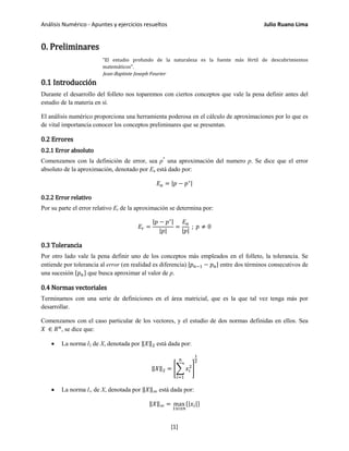 Análisis Numérico - Apuntes y ejercicios resueltos Julio Ruano Lima
0. Preliminares
"El estudio profundo de la naturaleza es la fuente más fértil de descubrimientos
matemáticos".
Jean-Baptiste Joseph Fourier
0.1 Introducción
Durante el desarrollo del folleto nos toparemos con ciertos conceptos que vale la pena definir antes del
estudio de la materia en sí.
El análisis numérico proporciona una herramienta poderosa en el cálculo de aproximaciones por lo que es
de vital importancia conocer los conceptos preliminares que se presentan.
0.2 Errores
0.2.1 Error absoluto
Comenzamos con la definición de error, sea p*
una aproximación del numero p. Se dice que el error
absoluto de la aproximación, denotado por Ea está dado por:
𝐸 𝑎 = |𝑝 − 𝑝∗|
0.2.2 Error relativo
Por su parte el error relativo Er de la aproximación se determina por:
𝐸𝑟 =
|𝑝 − 𝑝∗|
|𝑝|
=
𝐸 𝑎
|𝑝|
; 𝑝 ≠ 0
0.3 Tolerancia
Por otro lado vale la pena definir uno de los conceptos más empleados en el folleto, la tolerancia. Se
entiende por tolerancia al error (en realidad es diferencia) |𝑝 𝑛−1 − 𝑝 𝑛| entre dos términos consecutivos de
una sucesión {𝑝 𝑛} que busca aproximar al valor de p.
0.4 Normas vectoriales
Terminamos con una serie de definiciones en el área matricial, que es la que tal vez tenga más por
desarrollar.
Comenzamos con el caso particular de los vectores, y el estudio de dos normas definidas en ellos. Sea
𝑋 ∈ 𝑅 𝑛
, se dice que:
• La norma l2 de X, denotada por ‖𝑋‖2 está dada por:
‖𝑋‖2 = �� 𝑥𝑖
2
𝑛
𝑖=1
�
1
2
• La norma l∞ de X, denotada por ‖𝑋‖∞ está dada por:
‖𝑋‖∞ = max
1≤𝑖≤𝑛
{|𝑥𝑖|}
[1]
 