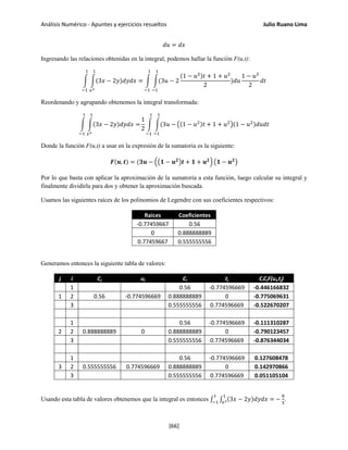 Análisis Numérico - Apuntes y ejercicios resueltos Julio Ruano Lima
𝑑𝑢 = 𝑑𝑥
Ingresando las relaciones obtenidas en la integral, podemos hallar la función F(u,t):
� �(3𝑥 − 2𝑦)𝑑𝑦𝑑𝑥 =
1
𝑥2
1
−1
� �(3𝑢 − 2
1
−1
1
−1
(1 − 𝑢2)𝑡 + 1 + 𝑢2
2
)𝑑𝑢
1 − 𝑢2
2
𝑑𝑡
Reordenando y agrupando obtenemos la integral transformada:
� �(3𝑥 − 2𝑦)𝑑𝑦𝑑𝑥 =
1
𝑥2
1
−1
1
2
� �(3𝑢 −
1
−1
1
−1
�(1 − 𝑢2)𝑡 + 1 + 𝑢2
�(1 − 𝑢2)𝑑𝑢𝑑𝑡
Donde la función F(u,t) a usar en la expresión de la sumatoria es la siguiente:
𝑭(𝒖, 𝒕) = (𝟑𝒖 − ��𝟏 − 𝒖 𝟐
�𝒕 + 𝟏 + 𝒖 𝟐
� �𝟏 − 𝒖 𝟐
�
Por lo que basta con aplicar la aproximación de la sumatoria a esta función, luego calcular su integral y
finalmente dividirla para dos y obtener la aproximación buscada.
Usamos las siguientes raíces de los polinomios de Legendre con sus coeficientes respectivos:
Raíces Coeficientes
-0.77459667 0.56
0 0.888888889
0.77459667 0.555555556
Generamos entonces la siguiente tabla de valores:
j i Cj uj Ci tj CiCjF(ui,tj)
1 0.56 -0.774596669 -0.446166832
1 2 0.56 -0.774596669 0.888888889 0 -0.775069631
3 0.555555556 0.774596669 -0.522670207
1 0.56 -0.774596669 -0.111310287
2 2 0.888888889 0 0.888888889 0 -0.790123457
3 0.555555556 0.774596669 -0.876344034
1 0.56 -0.774596669 0.127608478
3 2 0.555555556 0.774596669 0.888888889 0 0.142970866
3 0.555555556 0.774596669 0.051105104
Usando esta tabla de valores obtenemos que la integral es entonces ∫ ∫ (3𝑥 − 2𝑦)𝑑𝑦𝑑𝑥 =
1
𝑥2
1
−1
−
8
5
.
[66]
 