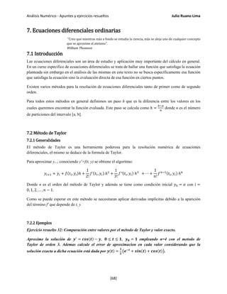 Análisis Numérico - Apuntes y ejercicios resueltos Julio Ruano Lima
7. Ecuaciones diferenciales ordinarias
"Creo que mientras más a fondo se estudia la ciencia, más se aleja uno de cualquier concepto
que se aproxime al ateísmo".
William Thomson
7.1 Introducción
Las ecuaciones diferenciales son un área de estudio y aplicación muy importante del cálculo en general.
En un curso especifico de ecuaciones diferenciales se trata de hallar una función que satisfaga la ecuación
planteada sin embargo en el análisis de las mismas en este texto no se busca específicamente esa función
que satisfaga la ecuación sino la evaluación directa de esa función en ciertos puntos.
Existen varios métodos para la resolución de ecuaciones diferenciales tanto de primer como de segundo
orden.
Para todos estos métodos en general definimos un paso h que es la diferencia entre los valores en los
cuales queremos encontrar la función evaluada. Este paso se calcula como ℎ =
𝑏−𝑎
𝑛
donde n es el número
de particiones del intervalo [a, b].
7.2 Método de Taylor
7.2.1 Generalidades
El método de Taylor es una herramienta poderosa para la resolución numérica de ecuaciones
diferenciales, el mismo se deduce de la formula de Taylor.
Para aproximar yi+1 conociendo y'=f(t, y) se obtiene el algoritmo:
𝑦𝑖+1 ≈ 𝑦𝑖 + 𝑓(𝑡𝑖, 𝑦𝑖)ℎ +
1
2!
𝑓′(𝑡𝑖, 𝑦𝑖) ℎ2
+
1
3!
𝑓′′(𝑡𝑖, 𝑦𝑖) ℎ3
+ ⋯ +
1
𝑛!
𝑓 𝑛−1(𝑡𝑖, 𝑦𝑖) ℎ 𝑛
Donde n es el orden del método de Taylor y además se tiene como condición inicial 𝑦0 = 𝛼 con 𝑖 =
0, 1, 2, … , 𝑛 − 1.
Como se puede esperar en este método se necesitaran aplicar derivadas implícitas debido a la aparición
del término f' que depende de t, y.
7.2.2 Ejemplos
Ejercicio resuelto 32: Comparación entre valores por el método de Taylor y valor exacto.
Aproxime la solución de 𝒚′
= 𝒄𝒐𝒔(𝒕) − 𝒚, 𝟎 ≤ 𝒕 ≤ 𝟏, 𝒚 𝟎 = 𝟏 empleando n=4 con el metodo de
Taylor de orden 3. Ademas calcule el error de aproximacion en cada valor considerando que la
solución exacta a dicha ecuación está dada por 𝒚(𝒕) =
𝟏
𝟐
�𝒆−𝒕
+ 𝒔𝒊𝒏(𝒕) + 𝒄𝒐𝒔(𝒕)�.
[68]
 