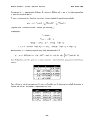 Análisis Numérico - Apuntes y ejercicios resueltos Julio Ruano Lima
En este caso el n=4 hace mención al número de particiones del intervalo ya que en otro lado se especifica
el orden del método de Taylor.
Primero revisamos nuestro algoritmo general y revisamos cuales derivadas debemos calcular:
𝑦𝑖+1 ≈ 𝑦𝑖 + 𝑓(𝑡𝑖, 𝑦𝑖)ℎ +
1
2!
𝑓′(𝑡𝑖, 𝑦𝑖) ℎ2
+
1
3!
𝑓′′(𝑡𝑖, 𝑦𝑖) ℎ3
Llegando hasta el termino de orden 3 tenemos que calcular f' y f''.
Procediendo:
𝑦′ = cos(𝑡) − 𝑦
𝑓(𝑡, 𝑦) = cos(𝑡) − 𝑦
𝑓′(𝑡, 𝑦) = −𝑠𝑒𝑛(𝑡) − 𝑦′
= −𝑠𝑒𝑛(𝑡) − cos(𝑡) + 𝑦
𝑓′′(𝑡, 𝑦) = − cos(𝑡) + 𝑠𝑒𝑛(𝑡) + 𝑦′
= − cos(𝑡) + 𝑠𝑒𝑛(𝑡) + cos(𝑡) − 𝑦 = 𝑠𝑒𝑛(𝑡) − 𝑦
Reemplazamos en el algoritmo original, conociendo además que h=0.25.
𝑦𝑖+1 ≈ 𝑦𝑖 + 0.25[cos(𝑡𝑖) − 𝑦𝑖] +
1
2
0.252
[−𝑠𝑒𝑛(𝑡𝑖) − cos(𝑡𝑖) + 𝑦𝑖] +
1
6
0.253
[𝑠𝑒𝑛(𝑡𝑖) − 𝑦𝑖]
Con el algoritmo particular generado podemos comenzar a iterar el método para generar una tabla de
valores:
i ti yi yi+1
0 0 1 0.99739583
1 0.25 0.99739583 0.98148061
2 0.5 0.98148061 0.94246343
3 0.75 0.94246343 0.87437605
4 1 0.87437605
Para culminar el ejercicio comparamos los valores obtenidos con el valor exacto resultado de evaluar la
función que satisface la ecuación en los puntos respectivos:
Aprox Exacto Error
0.99739583 0.99755858 0.00016275
0.98148061 0.98176938 0.00028877
0.94246343 0.94284709 0.00038366
0.87437605 0.87482637 0.00045031
[69]
 