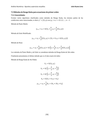 Análisis Numérico - Apuntes y ejercicios resueltos Julio Ruano Lima
7.3 Métodos de Runge Kutta para ecuaciones de primer orden
7.3.1 Generalidades
Existen varios algoritmos clasificados como métodos de Runge Kutta, los mismos parten de las
condiciones antes mencionadas, es decir 𝑦′
= 𝑓(𝑡, 𝑦) con 𝑦0 = 𝛼; 𝑖 = 0, 1, 2, … , 𝑛 − 1.
Método de Punto Medio:
𝑦𝑖+1 ≈ 𝑦𝑖 + ℎ𝑓(𝑡𝑖 +
ℎ
2
, 𝑦𝑖 +
ℎ
2
𝑓(𝑡𝑖, 𝑦𝑖))
Método de Euler Modificado:
𝑦𝑖+1 ≈ 𝑦𝑖 +
ℎ
2
[𝑓(𝑡𝑖, 𝑦𝑖) + 𝑓(𝑡𝑖 + ℎ, 𝑦𝑖 + ℎ𝑓(𝑡𝑖, 𝑦𝑖))]
Método de Heun
𝑦𝑖+1 ≈ 𝑦𝑖 +
ℎ
4
[𝑓(𝑡𝑖, 𝑦𝑖) + 3𝑓 �𝑡𝑖 +
2
3
ℎ, 𝑦𝑖 +
2
3
ℎ𝑓(𝑡𝑖, 𝑦𝑖))�
Los métodos de Punto Medio y de Euler se consideran métodos de Runge Kutta de 2do orden.
Finalmente presentamos el último método que es el más exacto de todos:
Método de Runge Kutta de 4to Orden:
𝑘1 = ℎ𝑓(𝑡𝑖, 𝑦𝑖)
𝑘2 = ℎ𝑓 �𝑡𝑖 +
ℎ
2
, 𝑦𝑖 +
𝑘1
2
�
𝑘3 = ℎ𝑓 �𝑡𝑖 +
ℎ
2
, 𝑦𝑖 +
𝑘2
2
�
𝑘4 = ℎ𝑓(𝑡𝑖 + ℎ, 𝑦𝑖 + 𝑘3)
𝑦𝑖+1 ≈ 𝑦𝑖 +
1
6
[𝑘1 + 2𝑘2 + 2𝑘3 + 𝑘4]
[70]
 