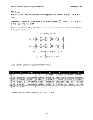 Análisis Numérico - Apuntes y ejercicios resueltos Julio Ruano Lima
7.3.2 Ejemplos
Ejercicio resuelto 33: Resolución de una ecuación diferencial por el método de Runge Kutta de 4to
orden.
Empleando el método de Runge Kutta de 4to orden, aproxime
𝒅𝒚
𝒅𝒕
− 𝒕𝒔𝒆𝒏(𝒕𝒚) − 𝟏 = 𝟎, 𝒚(𝟎) =
𝟎, 𝟎 ≤ 𝒕 ≤ 𝟐 en t=0.5 con h=0.1.
Tenemos primeramente 𝑓(𝑡, 𝑦) = 𝑡𝑠𝑒𝑛(𝑡𝑦) + 1 por lo que con esto podemos generar nuestro algoritmo
de Runge Kutta de 4to orden.
𝑘1 = 0.1[𝑡𝑖 𝑠𝑒𝑛(𝑡𝑖 𝑦𝑖) + 1]
𝑘2 = 0.1 ��𝑡𝑖 +
ℎ
2
� 𝑠𝑒𝑛 ��𝑡𝑖 +
ℎ
2
� �𝑦𝑖 +
𝑘1
2
� � + 1�
𝑘3 = 0.1 ��𝑡𝑖 +
ℎ
2
� 𝑠𝑒𝑛 ��𝑡𝑖 +
ℎ
2
� �𝑦𝑖 +
𝑘2
2
� � + 1�
𝑘4 = 0.1�(𝑡𝑖 + ℎ)𝑠𝑒𝑛�(𝑡𝑖 + ℎ)(𝑦𝑖 + 𝑘3) � + 1�
𝑦𝑖+1 ≈ 𝑦𝑖 +
1
6
[𝑘1 + 2𝑘2 + 2𝑘3 + 𝑘4]
Con el algoritmo generamos la siguiente tabla de resultados:
I ti yi f(ti, yi) k1 k2 k3 k4 yi+1
0 0 0 1 0.1 0.1000125 0.1000125 0.10005001 0.10001667
1 0.1 0.10001667 1.00100015 0.10010002 0.10033762 0.10033789 0.10060065 0.20035862
2 0.2 0.20035862 1.0080122 0.10080122 0.10156622 0.1015686 0.10225815 0.30191345
3 0.3 0.30191345 1.02713507 0.10271351 0.10431654 0.10432629 0.1056463 0.4061877
4 0.4 0.4061877 1.06470447 0.10647045 0.10923718 0.1092646 0.11141884 0.5153365
5 0.5 0.5153365
Finalmente con esta tabla concluimos que 𝑦(0.5) ≈ 0.5153365.
[71]
 