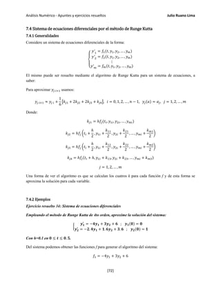 Análisis Numérico - Apuntes y ejercicios resueltos Julio Ruano Lima
7.4 Sistema de ecuaciones diferenciales por el método de Runge Kutta
7.4.1 Generalidades
Considere un sistema de ecuaciones diferenciales de la forma:
⎩
⎨
⎧
𝑦′1 = 𝑓1(𝑡, 𝑦1, 𝑦2, … , 𝑦 𝑚)
𝑦′2 = 𝑓2(𝑡, 𝑦1, 𝑦2, … , 𝑦 𝑚)
⋮
𝑦′ 𝑚 = 𝑓𝑚(𝑡, 𝑦1, 𝑦2, … , 𝑦 𝑚)
El mismo puede ser resuelto mediante el algoritmo de Runge Kutta para un sistema de ecuaciones, a
saber:
Para aproximar 𝑦𝑗 𝑖+1 usamos:
𝑦𝑗 𝑖+1 ≈ 𝑦𝑗 𝑖 +
1
6
�𝑘𝑗1 + 2𝑘𝑗2 + 2𝑘𝑗3 + 𝑘𝑗4�, 𝑖 = 0, 1, 2, … , 𝑛 − 1, 𝑦𝑗(𝑎) = 𝛼𝑗, 𝑗 = 1, 2, … , 𝑚
Donde:
𝑘𝑗1 = ℎ𝑓𝑗(𝑡𝑖, 𝑦1𝑖, 𝑦2𝑖, … , 𝑦 𝑚𝑖)
𝑘𝑗2 = ℎ𝑓𝑗 �𝑡𝑖 +
ℎ
2
, 𝑦1𝑖 +
𝑘11
2
, 𝑦2𝑖 +
𝑘21
2
, … , 𝑦 𝑚𝑖 +
𝑘 𝑚1
2
�
𝑘𝑗3 = ℎ𝑓𝑗 �𝑡𝑖 +
ℎ
2
, 𝑦1𝑖 +
𝑘12
2
, 𝑦2𝑖 +
𝑘22
2
, … , 𝑦 𝑚𝑖 +
𝑘 𝑚2
2
�
𝑘𝑗4 = ℎ𝑓𝑗(𝑡𝑖 + ℎ, 𝑦1𝑖 + 𝑘13, 𝑦2𝑖 + 𝑘23, … , 𝑦 𝑚𝑖 + 𝑘 𝑚3)
𝑗 = 1, 2, … , 𝑚
Una forma de ver el algoritmo es que se calculan los cuatros k para cada función f y de esta forma se
aproxima la solución para cada variable.
7.4.2 Ejemplos
Ejercicio resuelto 34: Sistema de ecuaciones diferenciales
Empleando el método de Runge Kutta de 4to orden, aproxime la solución del sistema:
�
𝒚 𝟏
′
= −𝟒𝒚 𝟏 + 𝟑𝒚 𝟐 + 𝟔 ; 𝒚 𝟏(𝟎) = 𝟎
𝒚 𝟐
′
= −𝟐. 𝟒𝒚 𝟏 + 𝟏. 𝟔𝒚 𝟐 + 𝟑. 𝟔 ; 𝒚 𝟐(𝟎) = 𝟏
Con h=0.1 en 𝟎 ≤ 𝒕 ≤ 𝟎. 𝟓.
Del sistema podemos obtener las funciones f para generar el algoritmo del sistema:
𝑓1 = −4𝑦1 + 3𝑦2 + 6
[72]
 