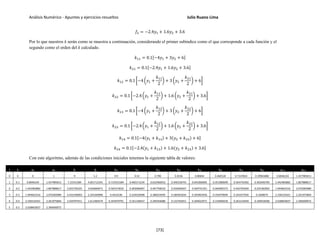 Análisis Numérico - Apuntes y ejercicios resueltos Julio Ruano Lima
𝑓2 = −2.4𝑦1 + 1.6𝑦2 + 3.6
Por lo que nuestros k serán como se muestra a continuación, considerando el primer subíndice como el que corresponde a cada función y el
segundo como el orden del k calculado.
𝑘11 = 0.1[−4𝑦1 + 3𝑦2 + 6]
𝑘21 = 0.1[−2.4𝑦1 + 1.6𝑦2 + 3.6]
𝑘12 = 0.1 �−4 �𝑦1 +
𝑘11
2
� + 3 �𝑦2 +
𝑘21
2
� + 6�
𝑘22 = 0.1 �−2.4 �𝑦1 +
𝑘11
2
� + 1.6 �𝑦2 +
𝑘21
2
� + 3.6�
𝑘13 = 0.1 �−4 �𝑦1 +
𝑘12
2
� + 3 �𝑦2 +
𝑘22
2
� + 6�
𝑘23 = 0.1 �−2.4 �𝑦1 +
𝑘12
2
� + 1.6 �𝑦2 +
𝑘22
2
� + 3.6�
𝑘14 = 0.1[−4(𝑦1 + 𝑘13) + 3(𝑦2 + 𝑘23) + 6]
𝑘24 = 0.1[−2.4(𝑦1 + 𝑘13) + 1.6(𝑦2 + 𝑘23) + 3.6]
Con este algoritmo, además de las condiciones iniciales tenemos la siguiente tabla de valores:
i ti y1i y2i f1 f2 k11 k21 k12 k22 k13 k23 k14 k24 y1i+1 y2i+1
0 0 0 1 9 5.2 0.9 0.52 0.798 0.4536 0.80844 0.460528 0.7147824 0.39965888 0.8046104 1.457985813
1 0.1 0.8046104 1.457985813 7.15551584 4.001712341 0.715551584 0.400171234 0.632466952 0.346318743 0.641006005 0.351980699 0.564743392 0.302646705 1.442483882 1.807888617
2 0.2 1.442483882 1.807888617 5.653730325 3.030660471 0.565373032 0.303066047 0.497758333 0.259466567 0.504741351 0.264092373 0.442704204 0.224182903 1.944663316 2.070283089
3 0.3 1.944663316 2.070283089 4.432196003 2.245260984 0.4432196 0.224526098 0.388254595 0.189301834 0.393963956 0.193079694 0.343557926 0.1608675 2.336532421 2.261975864
4 0.4 2.336532421 2.261975864 3.439797911 1.611483574 0.343979791 0.161148357 0.299356086 0.132762651 0.304022971 0.135846639 0.263124594 0.109918306 2.638842837 2.396690072
5 0.5 2.638842837 2.396690072
[73]
 