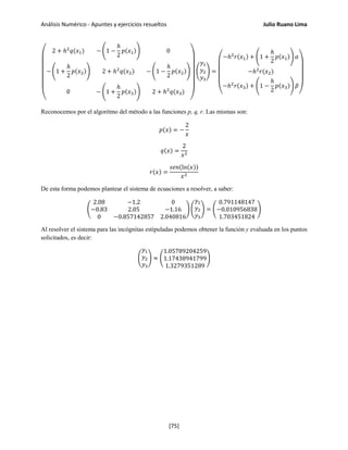 Análisis Numérico - Apuntes y ejercicios resueltos Julio Ruano Lima
⎝
⎜
⎜
⎜
⎜
⎜
⎛
2 + ℎ2
𝑞(𝑥1) − �1 −
ℎ
2
𝑝(𝑥1)� 0
− �1 +
ℎ
2
𝑝(𝑥2)� 2 + ℎ2
𝑞(𝑥2) − �1 −
ℎ
2
𝑝(𝑥2)�
0 − �1 +
ℎ
2
𝑝(𝑥3)� 2 + ℎ2
𝑞(𝑥3)
⎠
⎟
⎟
⎟
⎟
⎟
⎞
�
𝑦1
𝑦2
𝑦3
� =
⎝
⎜
⎜
⎜
⎛
−ℎ2
𝑟(𝑥1) + �1 +
ℎ
2
𝑝(𝑥1)� 𝛼
−ℎ2
𝑟(𝑥2)
−ℎ2
𝑟(𝑥3) + �1 −
ℎ
2
𝑝(𝑥3)� 𝛽
⎠
⎟
⎟
⎟
⎞
Reconocemos por el algoritmo del método a las funciones p, q, r. Las mismas son:
𝑝(𝑥) = −
2
𝑥
𝑞(𝑥) =
2
𝑥2
𝑟(𝑥) =
𝑠𝑒𝑛(ln(𝑥))
𝑥2
De esta forma podemos plantear el sistema de ecuaciones a resolver, a saber:
�
2.08 −1.2 0
−0.83 2.05 −1.16
0 −0.857142857 2.040816
� �
𝑦1
𝑦2
𝑦3
� = �
0.791148147
−0.010956838
1.703451824
�
Al resolver el sistema para las incógnitas estipuladas podemos obtener la función y evaluada en los puntos
solicitados, es decir:
�
𝑦1
𝑦2
𝑦3
� ≈ �
1.05789204259
1.17438941799
1.3279351289
�
[75]
 
