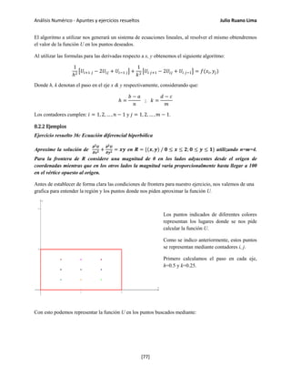 Análisis Numérico - Apuntes y ejercicios resueltos Julio Ruano Lima
El algoritmo a utilizar nos generará un sistema de ecuaciones lineales, al resolver el mismo obtendremos
el valor de la función U en los puntos deseados.
Al utilizar las formulas para las derivadas respecto a x, y obtenemos el siguiente algoritmo:
1
ℎ2 �𝑈𝑖+1 𝑗 − 2𝑈𝑖𝑗 + 𝑈𝑖−1 𝑗� +
1
𝑘2 �𝑈𝑖 𝑗+1 − 2𝑈𝑖𝑗 + 𝑈𝑖 𝑗−1� = 𝑓(𝑥𝑖, 𝑦𝑗)
Donde h, k denotan el paso en el eje x & y respectivamente, considerando que:
ℎ =
𝑏 − 𝑎
𝑛
; 𝑘 =
𝑑 − 𝑐
𝑚
Los contadores cumplen: 𝑖 = 1, 2, … , 𝑛 − 1 y 𝑗 = 1, 2, … , 𝑚 − 1.
8.2.2 Ejemplos
Ejercicio resuelto 36: Ecuación diferencial hiperbólica
Aproxime la solución de
𝝏 𝟐 𝑼
𝝏𝒙 𝟐 +
𝝏 𝟐 𝑼
𝝏𝒚 𝟐 = 𝒙𝒚 en 𝑹 = {(𝒙, 𝒚) / 𝟎 ≤ 𝒙 ≤ 𝟐; 𝟎 ≤ 𝒚 ≤ 𝟏} utilizando n=m=4.
Para la frontera de R considere una magnitud de 0 en los lados adyacentes desde el origen de
coordenadas mientras que en los otros lados la magnitud varía proporcionalmente hasta llegar a 100
en el vértice opuesto al origen.
Antes de establecer de forma clara las condiciones de frontera para nuestro ejercicio, nos valemos de una
grafica para entender la región y los puntos donde nos piden aproximar la función U.
Los puntos indicados de diferentes colores
representan los lugares donde se nos pide
calcular la función U.
Como se indico anteriormente, estos puntos
se representan mediante contadores i, j.
Primero calculamos el paso en cada eje,
h=0.5 y k=0.25.
Con esto podemos representar la función U en los puntos buscados mediante:
[77]
 
