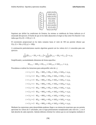 Análisis Numérico - Apuntes y ejercicios resueltos Julio Ruano Lima
⎝
⎜
⎜
⎜
⎜
⎜
⎛
𝑈11
𝑈12
𝑈13
𝑈21
𝑈22
𝑈23
𝑈31
𝑈32
𝑈33⎠
⎟
⎟
⎟
⎟
⎟
⎞
=
⎝
⎜
⎜
⎜
⎜
⎜
⎜
⎛
𝑈(0.5, 0.25)
𝑈(0.5, 0.5)
𝑈(0.5, 0.75)
𝑈(1, 0.25)
𝑈(1, 0.5)
𝑈(1, 0.75)
𝑈(1.5, 0.25)
𝑈(1.5, 0.5)
𝑈(1.5, 0.75)⎠
⎟
⎟
⎟
⎟
⎟
⎟
⎞
Seguimos por definir las condiciones de frontera, las mismas se establecen de forma indirecta en el
enunciado del ejercicio. El hecho de que en los lados adyacentes al origen se fije como 0 la función U nos
indica que 𝑈(𝑥, 0) = 𝑈(0, 𝑦) = 0.
El crecimiento proporcional en los lados restantes hasta el valor de 100 nos permite obtener que
𝑈(𝑥, 1) = 50𝑥 y 𝑈(2, 𝑦) = 100𝑦.
A continuación particularizamos nuestro algoritmo general con los valores de h, k conocidos para este
ejercicio:
1
0.52 �𝑈𝑖+1 𝑗 − 2𝑈𝑖𝑗 + 𝑈𝑖−1 𝑗� +
1
0.252 �𝑈𝑖 𝑗+1 − 2𝑈𝑖𝑗 + 𝑈𝑖 𝑗−1� = 𝑥𝑖 𝑦𝑗
Simplificando y acomododando obtenemos de forma específica:
4𝑈𝑖+1 𝑗 − 40𝑈𝑖𝑗 + 4𝑈𝑖−1 𝑗 + 16𝑈𝑖 𝑗+1 + 16𝑈𝑖 𝑗−1 = 𝑥𝑖 𝑦𝑗
Procedemos a realizar las iteraciones para cada posible valor de i, j.
𝑖 = 1 , 𝑗 = 1 4𝑈21 − 40𝑈11 + 4𝑈01 + 16𝑈12 + 16𝑈10 = 𝑥1 𝑦1
𝑖 = 1 , 𝑗 = 2 4𝑈22 − 40𝑈12 + 4𝑈02 + 16𝑈13 + 16𝑈11 = 𝑥1 𝑦2
𝑖 = 1 , 𝑗 = 3 4𝑈23 − 40𝑈13 + 4𝑈03 + 16𝑈14 + 16𝑈12 = 𝑥1 𝑦3.
𝑖 = 2 , 𝑗 = 1 4𝑈31 − 40𝑈21 + 4𝑈11 + 16𝑈22 + 16𝑈20 = 𝑥2 𝑦1
𝑖 = 2 , 𝑗 = 2 4𝑈32 − 40𝑈22 + 4𝑈12 + 16𝑈23 + 16𝑈21 = 𝑥2 𝑦2
𝑖 = 2 , 𝑗 = 3 4𝑈33 − 40𝑈23 + 4𝑈13 + 16𝑈24 + 16𝑈22 = 𝑥2 𝑦3
𝑖 = 3 , 𝑗 = 1 4𝑈41 − 40𝑈31 + 4𝑈21 + 16𝑈32 + 16𝑈30 = 𝑥3 𝑦1
𝑖 = 3 , 𝑗 = 2 4𝑈42 − 40𝑈32 + 4𝑈22 + 16𝑈33 + 16𝑈31 = 𝑥3 𝑦2
𝑖 = 3 , 𝑗 = 3 4𝑈43 − 40𝑈33 + 4𝑈23 + 16𝑈34 + 16𝑈32 = 𝑥3 𝑦3
Mediante las expresiones antes desarrolladas podemos llegar a un sistema de ecuaciones que nos permita
aproximar los valores de U solicitados, esto se logra primeramente reemplazando cada valor de x, y en el
lado derecho de cada expresión. Además debemos eliminar los valores que no son incógnitas mediante el
[78]
 