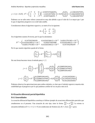 Análisis Numérico - Apuntes y ejercicios resueltos Julio Ruano Lima
𝑗 = 1 (𝑡 = 0.25) 𝑈2
= �
−7 4 0
4 −7 4
0 4 −7
� �
−0.949747468295
−1.34314575052
−0.9497468295
� + 0.25 �
0.25
0.25
0.25
� = �
1.33814927599
1.86654050728
1.33814907599
�
Podemos ver un salto entre valores consecutivos muy alto debido a que el valor de 𝜆 es mayor que 1 por
lo que el algoritmo progresivo no es del todo estable.
Consideremos ahora el algoritmo regresivo, su matriz B es la siguiente:
𝐵 = �
9 −4 0
−4 9 −4
0 −4 9
�
En el algoritmo usamos B inversa, por lo que la calculamos:
𝐵−1
= �
0.147392290249 8.16326530612 × 10−2
3.62811791383 × 10−2
8.16326530612 × 10−2
0.183673469388 8.16326530612 × 10−2
3.62811791383 × 10−2
8.16326530612 × 10−2
0.147392290249
�
Por lo que nuestro algoritmo queda de la forma:
�
𝑈1𝑗
𝑈2𝑗
𝑈3𝑗
� = 𝐵−1
��
𝑈1𝑗−1
𝑈2𝑗−1
𝑈3𝑗−1
� + 0.25 �
𝑡𝑗
𝑡𝑗
𝑡𝑗
��
De esta forma hacemos iterar el método para j=1, 2.
𝑗 = 1 �
𝑈11
𝑈21
𝑈31
� = 𝐵−1
⎣
⎢
⎢
⎢
⎡
⎝
⎜
⎛
√2
2
1
√2
2 ⎠
⎟
⎞
+ 0.25 �
0.25
0.25
0.25
�
⎦
⎥
⎥
⎥
⎤
= �
0.228091041442
0.320803147949
0.228091041442
�
𝑗 = 2 �
𝑈12
𝑈22
𝑈32
� = 𝐵−1
��
0.228091041442
0.320803147949
0.228091041442
� + 0.25 �
0.5
0.5
0.5
�� = �
0.10124550301
0.139529727818
0.101245550301
�
Podemos observar las aproximaciones para ambos métodos, es claro que el método regresivo muestra más
estabilidad que el progresivo por lo que podemos confiar tal vez un poco más en él.
8.4 Ecuación diferencial parcial hiperbólica
8.4.1 Generalidades
La ecuación diferencial hiperbólica constituye el último ejemplo de ecuaciones diferenciales parciales que
estudiaremos en el presente. Una ecuación de este tipo, tiene la forma:
𝜕2 𝑢
𝜕𝑡2 = 𝛼2 𝜕2 𝑢
𝜕𝑥2. La misma se
encuentra definida en 0 < 𝑥 < 𝑙, 𝑡 > 0 con condiciones de frontera 𝑢(𝑥, 0) = 𝑓(𝑥);
𝜕𝑢
𝜕𝑡
= 𝑔(𝑥).
[82]
 