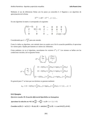 Análisis Numérico - Apuntes y ejercicios resueltos Julio Ruano Lima
Mediante el uso de diferencias finitas con los pasos ya conocidos h, k llegamos a un algoritmo de
aproximación de la forma:
𝑈 𝑗+1
= 𝐴𝑈 𝑗
− 𝑈 𝑗−1
, 𝑗 = 1, 2, …
En este algoritmo la matriz A corresponde a la siguiente:
Considerando que 𝜆 =
𝑘2 𝛼2
ℎ2 para este metodo.
Como lo indica su algoritmo, este método tiene en común con el de la ecuación parabólica el aproximar
los valores para x fijadas previamente en valores de t diferentes.
Como podemos ver en el algoritmo, necesitamos los vectores U0
y U1
. Los mismos se hallan con las
condiciones iniciales, de la siguiente forma:
𝑈0
= �
𝑢10
𝑢20
⋮
𝑢 𝑛−10
� = �
𝑓(𝑥1)
𝑓(𝑥2)
⋮
𝑓(𝑥 𝑛−1)
�
𝑈1
= �
𝑢11
𝑢21
⋮
𝑢 𝑛−1 1
� =
⎝
⎜
⎜
⎜
⎛
(1 − 𝜆)𝑓(𝑥1) +
𝜆
2
𝑓(𝑥0) + 𝑘𝑔(𝑥1) +
𝜆
2
𝑓(𝑥2)
(1 − 𝜆)𝑓(𝑥2) +
𝜆
2
𝑓(𝑥1) + 𝑘𝑔(𝑥2) +
𝜆
2
𝑓(𝑥3)
⋮
(1 − 𝜆)𝑓(𝑥 𝑛−1) +
𝜆
2
𝑓(𝑥 𝑛−2) + 𝑘𝑔(𝑥 𝑛−1) +
𝜆
2
𝑓(𝑥 𝑛)
⎠
⎟
⎟
⎟
⎞
En general para U1
se tiene que sus términos se generan mediante:
𝑢𝑖1 = (1 − 𝜆)𝑓(𝑥𝑖) +
𝜆
2
𝑓(𝑥𝑖−1) + 𝑘𝑔(𝑥𝑖+1) +
𝜆
2
𝑓(𝑥𝑖) , 𝑖 = 1, 2, … , 𝑛 − 1
8.4.2 Ejemplos
Ejercicio resuelto 38: Ecuación diferencial hiperbólica no homogénea
Aproximar la solución en t=0.1 de
𝝏 𝟐 𝒖
𝝏𝒙 𝟐 − 𝟒
𝝏 𝟐 𝒖
𝝏𝒕 𝟐 = 𝒙, 𝟎 < 𝑥 < 1, 𝑡 > 0.
Considere 𝒖(𝟎, 𝒕) = 𝒖(𝟏, 𝒕) = 𝟎, 𝒖(𝒙, 𝟎) = 𝒔𝒆𝒏(𝝅𝒙),
𝝏𝒖
𝝏𝒕
(𝒙, 𝟎) = 𝒙 con h=0.25 y k=0.1.
[83]
 