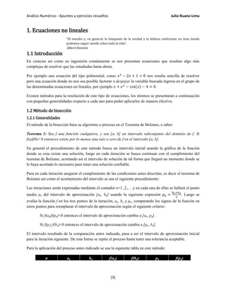 Análisis Numérico - Apuntes y ejercicios resueltos Julio Ruano Lima
1. Ecuaciones no lineales
"El estudio y, en general, la búsqueda de la verdad y la belleza conforman un área donde
podemos seguir siendo niños toda la vida".
Albert Einstein
1.1 Introducción
En ciencias así como en ingeniería comúnmente se nos presentan ecuaciones que resultan algo más
complejas de resolver que las estudiadas hasta ahora.
Por ejemplo una ecuación del tipo polinomial, como 𝑥2
− 2𝑥 + 1 = 0 nos resulta sencilla de resolver
pero una ecuación donde no nos sea posible factorar o despejar la variable buscada ingresa en el grupo de
las denominadas ecuaciones no lineales, por ejemplo 𝑥 + 𝑒 𝑥
− cos(𝑥) − 4 = 0.
Existen métodos para la resolución de este tipo de ecuaciones, los mismos se presentaran a continuación
con pequeñas generalidades respecto a cada uno para poder aplicarlos de manera efectiva.
1.2 Método de bisección
1.2.1 Generalidades
El método de la bisección basa su algoritmo o proceso en el Teorema de Bolzano, a saber:
Teorema 1: Sea f una función cualquiera, y sea [a, b] un intervalo subconjunto del dominio de f. Si
f(a)f(b)<0 entonces existe por lo menos una raíz o cero de f en el intervalo [a, b].
En general el procedimiento de este método busca un intervalo inicial usando la gráfica de la función
donde se crea existe una solución, luego en cada iteración se busca continuar con el cumplimiento del
teorema de Bolzano, acortando así el intervalo de solución de tal forma que llegará un momento donde se
lo haya acortado lo necesario para tener una solución confiable.
Para en cada iteración asegurar el cumplimiento de las condiciones antes descritas, es decir el teorema de
Bolzano así como el acortamiento del intervalo se usa el siguiente procedimiento:
Las iteraciones serán expresadas mediante el contador n=1 ,2,… y en cada una de ellas se hallará el punto
medio pn del intervalo de aproximación [an, bn] usando la siguiente expresión 𝑝 𝑛 =
𝑏 𝑛+𝑎 𝑛
2
. Luego se
evalúa la función f en los tres puntos de la iteración, an, bn y pn, comparando los signos de la función en
estos puntos para reemplazar el intervalo de aproximación según el siguiente criterio:
Si f(an)f(pn)<0 entonces el intervalo de aproximación cambia a [an, pn].
Si f(pn) f(bn)<0 entonces el intervalo de aproximación cambia a [pn, bn].
El intervalo resultado de la comparación antes indicada, pasa a ser el intervalo de aproximación inicial
para la iteración siguiente. De esta forma se repite el proceso hasta tener una tolerancia aceptable.
Para la aplicación del proceso antes indicado se usa la siguiente tabla en este método:
n an bn f(an) f(bn) pn f(pn)
[3]
 