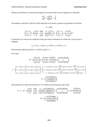 Análisis Numérico - Apuntes y ejercicios resueltos Julio Ruano Lima
Primero reescribimos la ecuación para dejarla en la forma sobre la cual el algoritmo es deducido:
𝜕2
𝑢
𝜕𝑡2
=
1
4
�
𝜕2
𝑢
𝜕𝑥2
− 𝑥�
Procedemos a calcular el valor de 𝜆 para ingresarlo en la matriz y generar un algoritmo de la forma:
𝜆 = 0.04
�
𝑢1 𝑗+1
𝑢2 𝑗+1
𝑢3 𝑗+1
� = �
1.92 0.04 0
0.04 1.92 0.04
0 0.04 1.92
� �
𝑢1 𝑗
𝑢2 𝑗
𝑢3 𝑗
� − �
𝑢1 𝑗−1
𝑢2 𝑗−1
𝑢3 𝑗−1
� − �
𝑥1/4
𝑥2/4
𝑥3/4
� 𝑘2
Construimos los vectores de condición inicial, pero antes recalcamos los valores de x con los que se
trabajará:
𝑥0 = 0 𝑥1 = 0.25 𝑥2 = 0.50 𝑥3 = 0.75 𝑥4 = 1
Reconocemos además que 𝑓(𝑥) = 𝑠𝑒𝑛(𝜋𝑥) ; 𝑔(𝑥) = 𝑥.
Por lo que:
𝑈0
= �
𝑓(𝑥1)
𝑓(𝑥2)
𝑓(𝑥3)
� = �
𝑠𝑒𝑛(𝜋 × 0.25)
𝑠𝑒𝑛(𝜋 × 0.50)
𝑠𝑒𝑛(𝜋 × 0.75)
� = �
0.70710678
1
0.70710678
�
𝑈1
=
⎝
⎜
⎜
⎛
(1 − 𝜆)𝑓(𝑥1) +
𝜆
2
𝑓(𝑥0) + 𝑘𝑔(𝑥1) +
𝜆
2
𝑓(𝑥2)
(1 − 𝜆)𝑓(𝑥2) +
𝜆
2
𝑓(𝑥1) + 𝑘𝑔(𝑥2) +
𝜆
2
𝑓(𝑥3)
(1 − 𝜆)𝑓(𝑥3) +
𝜆
2
𝑓(𝑥2) + 𝑘𝑔(𝑥3) +
𝜆
2
𝑓(𝑥4)
⎠
⎟
⎟
⎞
=
⎝
⎜
⎜
⎛
(1 − 0.04)𝑠𝑒𝑛(𝜋 × 0.25) +
0.04
2
𝑠𝑒𝑛(0) + 0.1(0.25) +
0.04
2
𝑠𝑒𝑛(𝜋 × 0.50)
(1 − 0.04)𝑠𝑒𝑛(𝜋 × 0.50) +
0.04
2
𝑠𝑒𝑛(0.25) + 0.1(0.50) +
0.04
2
𝑠𝑒𝑛(𝜋 × 0.75)
(1 − 0.04)𝑠𝑒𝑛(𝜋 × 0.75) +
0.04
2
𝑠𝑒𝑛(0.50) + 0.1(0.75) +
0.04
2
𝑠𝑒𝑛(𝜋) ⎠
⎟
⎟
⎞
𝑈1
= �
0.72382251
1.03828427
0.77382251
�
Para aproximar el valor de la función en t=0.1 basta una sola iteración, por lo que:
𝑗 = 1 𝑈2
= �
1.92 0.04 0
0.04 1.92 0.04
0 0.04 1.92
� �
0.72382251
1.03828427
0.77382251
� − �
0.70710678
1
0.70710678
� − 0.12
�
0.25/4
0.50/4
0.75/4
�
𝑈2
= �
0.72353881
1.0521615992
0.81828881
�
[84]
 