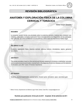 77
Medicina Legal de Costa Rica.
Vol. 29 (2), Setiembre 2012. ISSN 1409-0015
© 2012. ASOCOMEFO - Departamento de Medicina Legal, Poder Judicial, Costa Rica.
Recibido para publicación: 06 de julio de 2011 Aceptado: 09 de setiembre de 2011
* Médico Forense, Departamento de Medicina Legal, Poder Judicial, Costa Rica. mvargassa@gmail.com
REVISIÓN BIBLIOGRÁFICA
ANATOMÍA Y EXPLORACIÓN FÍSICA DE LA COLUMNA
CERVICAL Y TORÁCICA
Maikel Vargas Sanabria *
Resumen:
La presente revisión brinda una pincelada sobre la anatomía cervical y torácica para introducir una
metódica, adecuada y completa exploración física orientada tanto en el diagnóstico de las patologías
más comunes, así como la detección de simuladores y otros casos de importancia médico legal.
Palabras clave:
Anatomía, exploración física, columna cervical, columna torácica, simuladores, signos, ganancia
secundaria.
Abstract:
This review provides a touch on the cervical and thoracic anatomy to introduce a methodical, accurate
and complete physical examination oriented both in the diagnosis of common diseases and the detection
of simulators and other cases of forensic importance.
Key words:
Anatomy, physical examination, cervical spine, thoracic spine, simulators, signs, secondary gain.
 