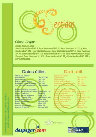 entidos
                                           Cómo llegar...
                                           Desde Buenos Aires
                                           Por Ruta Nacional Nº 3, Ruta Provincial Nº 51, Ruta Nacional Nº 22 y Ruta
                                           Nacional Nº 237 – por Bahía Blanca-; ó por Ruta Nacional Nº 5, Ruta Nacional
                                           Nº 35, Ruta Nacional Nº 152, Ruta Nacional Nº 143, Ruta Provincial Nº 20 (La
                                           Pampa), Ruta Nacional Nº 151, Ruta Nacional Nº 22 y Ruta Nacional Nº 237 –
                                           por Santa Rosa.




                                                   Datos útiles                                     Dati utili
                                           SERVICIOS VARIOS:                             SERVICIOS VARIOS:
                                           Club Andino                  Tel: 422266      Club Andino                  Tel: 422266
                                           Defensa Civil                Tel: 103         Defensa Civil                Tel: 103
                                           Policia de Río Negro         Tel: 101         Policia de Río Negro         Tel: 101
                                           Prefectura Naval Argentina   Tel: 106         Prefectura Naval Argentina   Tel: 106
                                           San Carlos Emergencias       Tel: 430000      San Carlos Emergencias       Tel: 430000

                                           BANCOS Y CASAS DE CAMBIO:                     BANCOS Y CASAS DE CAMBIO:
                                           Banca Nazionale del Lavoro   San Martín 192   Banca Nazionale del Lavoro   San Martín 192
www.blabla.com.ar / Tel: 02944-15-818217




                                           Banco Credicoop              Mitre762         Banco Credicoop              Mitre762
                                           Banco Nación Argentina       Mitre 178        Banco Nación Argentina       Mitre 178
                                           Banco Frances BBV            San Martín 336   Banco Frances BBV            San Martín 336
    email: artiguuealeli@gmail.com




                                           Banco Macro Bansud           Mitre 433        Banco Macro Bansud           Mitre 433
                                           Banco Patagonia              Moreno 127       Banco Patagonia              Moreno 127
                                           Banco Río                    Mitre 520        Banco Río                    Mitre 520
                                           Cambio Sudamerica            Mitre 63         Cambio Sudamerica            Mitre 63
                                           Cambio Columbia              Moreno 105       Cambio Columbia              Moreno 105
 