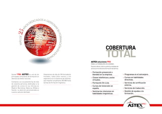 adoS a ge
                         dic         Sti
                     S de               o
                                         n
                    o




                                                        ar
         ñ
      25a




                                                           Su
                                                              formación e
          máS de




                                                                                                            cObERTuRA
                                              io
                                                ma
                                                  S                      n
                                                                           id

                                                                                   ASTEX soluciones PRO
                                                                                                             total
                                                                                   PARA LA FORMACIÓN EN IDIOMAS
                                                                                   Nuestra oferta cubre la práctica totalidad de
                                                                                   servicios en el área de la formación de idiomas:

                                                                                   •   Formación presencial o
Desde 1986, ASTEX es uno de los           Disponemos de más de 350 formadores          blended en la empresa.                         •   Programas en el extranjero.
principales consultores de formación en   titulados, todos ellos nativos y con
                                                                                   •   Clases telefónicas y aulas                     •   Cursos en habilidades
idiomas de ámbito nacional.               experiencia en la docencia de idiomas,
                                          que imparten anualmente 350.000 horas        virtuales.                                         directivas.
Contamos con una plantilla fija de más
                                          lectivas de formación lingüística.       •   Formación On-Line.                             •   Servicios de certificación
de sesenta personas dedicadas a la
gestión de cursos en sus oficinas en                                               •   Cursos de Inmersión en                             externa.
Madrid, Barcelona, Valencia, Bilbao y                                                  españa.                                        •   Servicios de traducción.
Sevilla. La atención personalizada es
nuestra seña de identidad.                                                         •   Seminarios intensivos en                       •   Gestión de ayudas a la
                                                                                       habilidades lingüísticas.                          formación.




                                                                                                                                                                    PRO
                                                                                                                                                           Soluciones
 