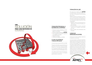 fORmAción On-linE
                                                                        A lo largo de los últimos años ASTEX
                                                                        ha desarrollado contenidos propios on-
                                                                        line tanto en formato de curso como de
                                                                        libre acceso.
                                                                        Podemos convertir la intranet de su empre-
                                                                        sa en una herramienta fundamental en la
                                                                        formación en idiomas de sus colaboradores.
                                                                        Los contenidos pueden ofrecerse en dos
                                                                        modalidades:
                                                                        • Reglada: curso on-line de duración va-
                                                                           riable (ente 5 y 45 horas lectivas) y so-
unA                                                                        porte blended.


solución
PARA cAdA nEcESidAd En
                         fORmAción PRESEnciAl O
                         blEndEd En lA EmPRESA
                                                                        • Portal de idiomas: acceso a recursos
                                                                           lingüísticos no reglados clasificados
                                                                           por nivel.
                                                                        • Aulas virtuales: tanto individuales como
idiomas                  • Profesores nativos y titulados que se des-
                           plazan a su empresa.
                                                                           en grupo.
                         • Exclusivo método de aprendizaje ASTEX.
                         • Con un programa de duración específica       cuRSOS dE
                           y con objetivos concretos.                   inmERSión En ESPAÑA
                         • Cobertura nacional.
                         • Controles de calidad a su medida.            66 horas de contacto profesor-alumno a
                                                                        lo largo de una semana.
                         clASES TElEfónicAS                             Cursos de máximo rendimiento diseñados
                         Y AulAS ViRTuAlES                              específicamente para profesionales que
                                                                        quieren alcanzar los objetivos marcados en
                         La solución para quienes tienen que viajar.    el menor tiempo posible. Grupos reducidos,
                                                                        formadores especializados e instalaciones
                         Programas diseñados especialmente para
                                                                        y alojamiento de primera categoría. Existen
                         personas a las que por motivos de viajes,
                                                                        programas de inmersión para inglés de
                         turnos, etc., les resulta imposible asistir
                                                                        negocios, técnicas de negociación, presen-
                         a un programa presencial y, por tanto,
                                                                        taciones eficaces y comunicación interna-




                                                                                                                       +
                         necesitan la máxima flexibilidad horaria.
                                                                        cional entre otros. Con frecuencia, una
                         Las clases, de 25 minutos de duración,         semana en un curso de inmersión de ASTEX
                         se estructuran en torno a conceptos            equivale a un año entero de clases conven-
                         gramaticales y sintácticos.                    cionales. Todo ello sin salir de España.




                                                                                                          PRO
                                                                                                 Soluciones
 