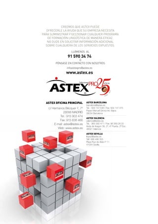 CREEMOS qUE ASTEX PUEDE
   OFRECERLE LA AYUDA qUE SU EMPRESA NECESITA
PARA SUMINISTRAR Y GESTIONAR CUALqUIER PROGRAMA
    DE FORMACIÓN LINGüíSTICA DE MANERA EFICAZ.
   NO DUDE EN SOLICITAR INFORMACIÓN ADICIONAL
  SOBRE CUALqUIERA DE LOS SERVICIOS EXPUESTOS.

                     LLÁMENOS AL
                  91 590 34 74
                        O
         PÓNGASE EN CONTACTO CON NOSOTROS
                 infoastexpro@astex.es
                 www.astex.es

                                    PRO
                           Soluciones




                                                          0   11
                                                       -2
                                                          6
                                                    198


  ASTEX OficinA principAl         ASTEX BArcElOnA
                                  barcelona@astex.es
    c/ Hermanos Bécquer 7, 7º     Tel.: 934 147 536 / Fax: 934 147 375
                                  Paseo Manuel Girona 84, Bajos
                28006 MADRID      08034 Barcelona
            Tel.: 915 903 474
                                  ASTEX VAlEnciA
            Fax: 915 638 466      valencia@astex.es
        E-mail: astex@astex.es    Tel.: 963 392 471 / Fax: 96 369 28 00
                                  Avda de Aragon 36, 2º, 4º Puerta, 2ª Esc.
           Web: www.astex.es      46021 Valencia

                                  ASTEX SEVillA
                                  llopez@astex.es
                                  Telf: 686 486 355
                                  Plaza Ruiz de Alda nº 11
                                  41004 Sevilla.
 