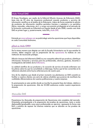 Aula Virtual DAE
¿Qué es Aula OPE?
Entrando en www.aulaope.com se podrá elegir entre las oposiciones que haya disponibles
en cada Comunidad Autónoma.
De la misma manera que elegiste con celo la Escuela Universitaria con la que estudiar la
carrera, debes asegurar que la preparación de las  oposiciones  la realices en una
institución de reconocido prestigio.
Difusión Avances de Enfermería (DAE) es una compañía editorial que produce y distribuye
información, formación y servicios para los profesionales, alumnos, gestores, docentes e
investigadores del ámbito de la Enfermería.
La calidad científica de sus productos y la vocación de servicio al mundo enfermero son
los pilares sobre los que ha consolidado su liderazgo, hechos que le han convertido en la
referencia absoluta entre los/as enfermeros/as de nuestro país.
Uno de los objetivos que desde el primer momento nos planteamos en DAE consistió en
facilitar a nuestros clientes una serie de valores añadidos que pusieran de manifiesto las
cualidades diferenciadoras de nuestras publicaciones y nuestra empresa.
Es precisamente en este sentido donde se inscribe la presente línea de trabajo, relativa a
la preparación de oposiciones. Más de 35.000 exalumnos avalan nuestra experiencia
docente.
02
El Grupo Paradigma, por medio de la Editorial Difusión Avances de Enfermería (DAE),
tiene más de 25 años de trayectoria profesional creando productos y servicios de
información científica en el ámbito de la Enfermería. Lidera de forma sostenida la edición
de productos de información científica periódica (revistas y websites) y no periódica
(libros, manuales, colecciones, etc.), y ocupa una posición privilegiada en el mercado de
la formación continuada en Enfermería en España desde el año 2008, cuando creó Aula
DAE en primer lugar y, posteriormente, Aula EIR y Aula OPE.
Presentamos los Manuales de preparación de Oposiciones más completos del mercado.
Orientados principalmente a la preparación de pruebas de oposiciones, tanto a recién
diplomad@s/graduad@s como para profesionales en ejercicio, representa la forma más
fácil y práctica de repasar las diversas materias que se abordan en las pruebas de
oposiciones.
Manuales DAE
 