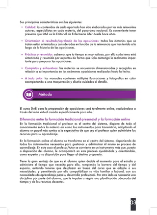 Sus principales características son las siguientes:
El curso DAE para la preparación de oposiciones será totalmente online, realizándose a
través del aula virtual creada específicamente para ello.
Diferencia entre la formación tradicional-presencial y la formación online
En la formación tradicional el profesor es el centro del sistema, dispone de todo el
conocimiento sobre la materia así como los instrumentos para transmitirlo, adoptando el
alumno un papel más sumiso a la expectativa de que sea el profesor quien administre los
recursos para su aprendizaje.
En la formación online el alumno se transforma en el centro del sistema, disponiendo de
todos los instrumentos necesarios para gestionar y administrar él mismo su proceso de
aprendizaje. En este caso el profesor/tutor se convierte en un instrumento más que, puesto
a disposición del alumno, le acompañará en este proceso ayudándole y orientándole,
como experto a su disposición para llegar al destino propuesto.
Tiene la gran ventaja de que es el alumno quien decide el momento para el estudio y
administra el tiempo que necesita para ello, rompiendo la barrera del tiempo y del
espacio, evitando tenerse que desplazar en busca del curso que se adapte a sus
necesidades, y permitiendo por ello compatibilizar su vida familiar y laboral, con sus
necesidades de aprendizaje para su desarrollo profesional. Por otro lado es necesaria una
disciplina por parte del alumno, que le impulse a seguir una planificación adecuada del
tiempo y de los recursos docentes.
03
Método
Calidad: los contenidos de cada apartado han sido elaborados por los más relevantes
autores, especialistas en cada materia, del panorama nacional. Es conveniente tener
presente que DAE es la Editorial de Enfermería líder desde hace años.
Orientación al resultado/aprobado de las oposiciones:  todas las materias que se
tratan están orientadas y consideradas en función de la relevancia que han tenido a lo
largo de la historia de las oposiciones.
Prácticos y resumidos: sabemos que tu tiempo es muy valioso, por ello cada tema está
sintetizado y resumido por expertos de forma que solo contenga lo realmente impor-
tante para preparar las oposiciones.
Completos y exhaustivos: las materias se encuentran dimensionadas y recogidas en
relación a su importancia en los exámenes oposiciones realizadas hasta la fecha.
A todo color:  los manuales contienen múltiples ilustraciones y fotografías en color
acompañando a una maquetación y diseño cuidados al detalle.
 