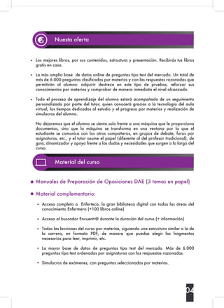 04
Nuesta oferta
Los mejores libros, por sus contenidos, estructura y presentación. Recibirás tus libros
gratis en casa.
La más amplia base de datos online de preguntas tipo test del mercado. Un total de
más de 6.000 preguntas clasificadas por materias y con las respuestas razonadas que
permitirán al alumno: adquirir destreza en este tipo de pruebas, reforzar sus
conocimientos por materias y comprobar de manera inmediata el nivel alcanzado.
Todo el proceso de aprendizaje del alumno estará acompañado de un seguimiento
personalizado por parte del tutor, quien conocerá gracias a la tecnología del aula
virtual, los tiempos dedicados al estudio y el progreso por materias y realización de
simulacros del alumno.
No dejaremos que el alumno se sienta solo frente a una máquina que le proporciona
documentos, sino que la máquina se transforma en una ventana por la que el
estudiante se comunica con los otros compañeros, en grupos de debate, foros por
asignaturas, etc., y el tutor asume el papel (diferente al del profesor tradicional), de
guía, dinamizador y apoyo frente a las dudas y necesidades que surgen a lo largo del
curso.
Material del curso
Acceso completo a  Enferteca, la gran biblioteca digital con todas las áreas del
conocimiento Enfermero (+100 libros online)
Acceso al buscador Encuentr@ durante la duración del curso (+ información)
Todas las lecciones del curso por materias, siguiendo una estructura similar a la de
la carrera,  en formato PDF,  de manera que puedas elegir los fragmentos
necesarios para leer, imprimir, etc.
La mayor base de datos de preguntas tipo test del mercado.  Más de 6.000
preguntas tipo test ordenadas por asignaturas con las respuestas razonadas.
Simulacros de exámenes, con preguntas seleccionadas por materias.
Manuales de Preparación de Oposiciones DAE (3 tomos en papel)
Material complementario:
 