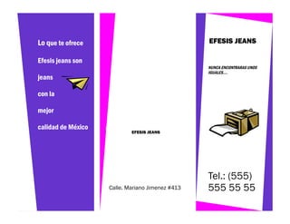 Lo que te ofrece                                  EFESIS JEANS

Efesis jeans son
                                                  NUNCA ENCONTRARAS UNOS
                                                  IGUALES….
jeans

con la

mejor

calidad de México
                            EFESIS JEANS




                                                  Tel.: (555)
                    Calle. Mariano Jimenez #413   555 55 55
 
