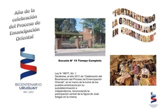 Escuela N° 15 Tiempo Completo




Ley N 18677, Art. 1
Declárese, el año 2011 de “Celebración del
Bicentenario del Proceso de Emancipación
Oriental”, en el marco de la lucha de los
pueblos americanos por su
autodeterminación e
independencia, reconociendo la
participación central de la figura de José
Artigas en la misma.
 