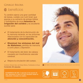 15
El tratamiento de la disminución de
la memoria reciente, en los síntomas
relacionados con la capacidad de
atención y concentración.
Disminuir los síntomas del mal
de Alzheimer, pérdida de memoria
a corto plazo y depresión.
El tratamiento del dolor de cabeza
causado por insuficiencia vascular
cerebral.
Mejora la circulación del cuerpo.
Tu cerebro ejerce una gran cantidad
de tareas, cuídalo con nutri brain que
gracias a su extracto de ginkgo biloba
y fosfolípidos de soya favorece la
irrigación del cerebro y es excelente
auxiliar para:
Contiene: Extracto Seco de Ginkgo Biloba y Fosfolípidos de Soya.
Contenido: 60 cápsulas
SUGERENCIA DE USO: 2 cápsulas al día durante 30
días, descansar un mes y en caso necesario repetir el
tratamiento. Consulta a tu médico.
Ginkgo Biloba
consultarepetir2 cápsulas
Ver tabla nutrimental en la etiqueta del producto o en internet.
12 pts.
 