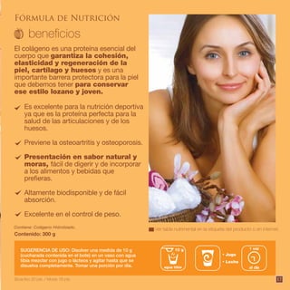 17
Fórmula de Nutrición
Es excelente para la nutrición deportiva
ya que es la proteína perfecta para la
salud de las articulaciones y de los
huesos.
Previene la osteoartritis y osteoporosis.
Presentación en sabor natural y
moras, fácil de digerir y de incorporar
a los alimentos y bebidas que
prefieras.
Altamente biodisponible y de fácil
absorción.
Excelente en el control de peso.
El colágeno es una proteína esencial del
cuerpo que garantiza la cohesión,
elasticidad y regeneración de la
piel, cartílago y huesos y es una
importante barrera protectora para la piel
que debemos tener para conservar
ese estilo lozano y joven.
Contiene: Colágeno Hidrolizado.
Contenido: 300 g
SUGERENCIA DE USO: Disolver una medida de 10 g
(cucharada contenida en el bote) en un vaso con agua
tibia mezclar con jugo o lácteos y agitar hasta que se
disuelva completamente. Tomar una porción por día.
Jugo
Leche
al día
1 vez10 g
agua tibia
Ver tabla nutrimental en la etiqueta del producto o en internet.
Bioactivo 20 pts. / Moras 16 pts.
 