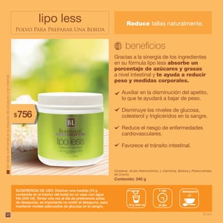 20
lipo less
Polvo Para Preparar Una Bebida
Gracias a la sinergia de los ingredientes
en su fórmula lipo less absorbe un
porcentaje de azúcares y grasas
a nivel intestinal y te ayuda a reducir
peso y medidas corporales.
Contiene: Ácido Hidroxicítrico, L-Carnitina, Biotina y Polinicotinato
de Cromo.
SUGERENCIA DE USO: Disolver una medida (10 g
contenida en el interior del bote) en un vaso con agua
fría (240 ml). Tomar una vez al día de preferencia antes
de desayunar, es importante no omitir el desayuno, para
mantener niveles adecuados de glucosa en la sangre.
Contenido: 240 g
Vertablanutrimentalenlaetiquetadelproductooeninternet.
285$
33 pts.
Reduce tallas naturalmente.
20
Auxiliar en la disminución del apetito,
lo que te ayudará a bajar de peso.
Disminuye los niveles de glucosa,
colesterol y triglicéridos en la sangre.
Reduce el riesgo de enfermedades
cardiovasculares.
Favorece el tránsito intestinal.
10 g /240 ml al día
1 vez desayuno
756$
 