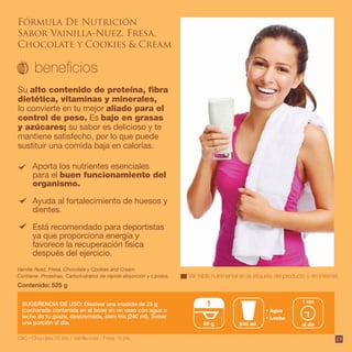 23
Aporta los nutrientes esenciales
para el buen funcionamiento del
organismo.
Ayuda al fortalecimiento de huesos y
dientes.
Está recomendado para deportistas
ya que proporciona energía y
favorece la recuperación física
después del ejercicio.
Su alto contenido de proteína, fibra
dietética, vitaminas y minerales,
lo convierte en tu mejor aliado para el
control de peso. Es bajo en grasas
y azúcares; su sabor es delicioso y te
mantiene satisfecho, por lo que puede
sustituir una comida baja en calorías.
Contiene: Proteínas, Carbohidratos de rápida absorción y Lípidos.
Vainilla-Nuez, Fresa, Chocolate y Cookies and Cream.
Contenido: 525 g
SUGERENCIA DE USO: Disolver una medida de 25 g
(cucharada contenida en el bote) en un vaso con agua o
leche de tu gusto, descremada, bien fría (240 ml). Tomar
una porción al día.
Agua
Leche
240 ml25 g
1
al día
1 vez
Ver tabla nutrimental en la etiqueta del producto o en internet.
C&C / Chocolate 22 pts. / Vainilla-nuez / Fresa 19 pts.
Fórmula De Nutrición
Sabor Vainilla-Nuez, Fresa,
Chocolate y Cookies & Cream
 