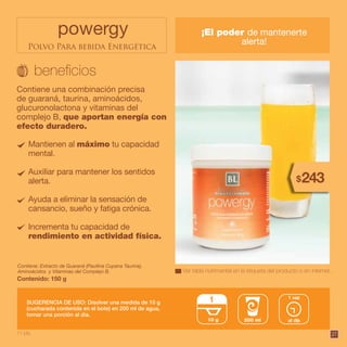 27
Ver tabla nutrimental en la etiqueta del producto o en internet.
260$
powergy ¡El poder de mantenerte
alerta!
Contiene una combinación precisa
de guaraná, taurina, aminoácidos,
glucuronolactona y vitaminas del
complejo B, que aportan energía con
efecto duradero.
Contiene: Extracto de Guaraná (Paullina Cupana Taurina),
Aminoácidos y Vitaminas del Complejo B.
SUGERENCIA DE USO: Disolver una medida de 10 g
(cucharada contenida en el bote) en 200 ml de agua,
tomar una porción al día.
Contenido: 150 g
Mantienen al máximo tu capacidad
mental.
Auxiliar para mantener los sentidos
alerta.
Ayuda a eliminar la sensación de
cansancio, sueño y fatiga crónica.
Incrementa tu capacidad de
rendimiento en actividad física.
260$
11 pts.
Polvo Para bebida Energética
243$
10 g
1
al día
1 vez
200 ml
 