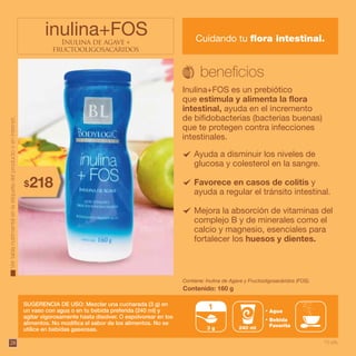 28
Ayuda a disminuir los niveles de
glucosa y colesterol en la sangre.
Favorece en casos de colitis y
ayuda a regular el tránsito intestinal.
Mejora la absorción de vitaminas del
complejo B y de minerales como el
calcio y magnesio, esenciales para
fortalecer los huesos y dientes.
Inulina de agave +
fructooligosacáridos
inulina+FOS Cuidando tu flora intestinal.
Inulina+FOS es un prebiótico
que estimula y alimenta la flora
intestinal, ayuda en el incremento
de bifidobacterias (bacterias buenas)
que te protegen contra infecciones
intestinales.
SUGERENCIA DE USO: Mezclar una cucharada (3 g) en
un vaso con agua o en tu bebida preferida (240 ml) y
agitar vigorosamente hasta disolver. O espolvorear en los
alimentos. No modifica el sabor de los alimentos. No se
utilice en bebidas gaseosas.
Contiene: Inulina de Agave y Fructooligosacáridos (FOS).
Contenido: 160 g
3 g
1 Agua
Bebida
Favorita240 ml
Vertablanutrimentalenlaetiquetadelproductooeninternet.
218$
10 pts.
 