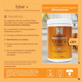 29
Corregir problemas de estreñimiento.
Desintoxicar tu cuerpo.
Coadyuvante en padecimientos del
colon.
Por su contenido en lactobacilos
mantendrá tu flora intestinal
protegida.
fyber +
Fibras naturales sabor Durazno
Ayuda a regular tu aparato digestivo
¡Efectivamente!
Contenido: 360 g
Contiene: Fibras de Avena, Soya, Salvado de Arroz, Manzana,
Zanahoria, Papaya, Ciruela en Polvo, FOS, Lecitina de Soya,
Lactobacilos Acidophilus y Bifidobacterium Bifidus.
Su magnífica fórmula contiene fibras
naturales sabor durazno que favorecen
el funcionamiento intestinal.
Su combinación de fibras solubles e
insolubles ayudan a:
SUGERENCIA DE USO: Disolver una medida de 15 g
(contenida en el interior del bote) en un vaso con agua
(180 ml) y agitar hasta que esté bien mezclado. Puede
ser consumido 1 ó 2 veces al día. Tomar un vaso
completo de agua inmediatamente después de cada
toma.
al día15 g /180 ml
1 a 2 veces
agua
1
Vertablanutrimentalenlaetiquetadelproductooeninternet.
351$
16 pts.
 