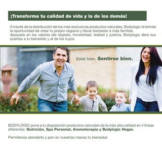 3
BODYLOGIC pone a tu disposición productos naturales de la más alta calidad en 4 líneas
diferentes: Nutrición, Spa Personal, Aromaterapia y Bodylogic Hogar.
Permítenos atenderte y pon en nuestras manos tu bienestar.
Estar bien, Sentirse bien.
A través de la distribución de los más exclusivos productos naturales, Bodylogic te brinda
la oportunidad de crear tu propio negocio y llevar bienestar a más familias.
Apoyado en los valores del respeto, honestidad, lealtad y justicia, Bodylogic abre sus
puertas a tu bienestar y al de los tuyos.
¡Transforma tu calidad de vida y la de los demás!
 