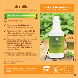 31
clorofila
Clorofila Líquida Concentrada
La alternativa verde para
purificar tu organismo.
Vertablanutrimentalenlaetiquetadelproductooeninternet.
Contenido: 500 ml
Contiene: Aceite Esencial de Hierbabuena (Mentha Spicata),
Aceite Esencial de Menta (Mentha Piperita), Clorofilina Cúprica de
Sodio, Extracto de Semilla de Cítricos.
SUGERENCIA DE USO: Disolver 5 ml en un vaso con
agua (240 ml). Tomar 2 ó 3 veces al día después de
cada toma.
Es ideal para desintoxicar el
organismo de agentes externos.
Su nueva fórmula con semilla de
cítricos actúa como conservador
natural, bactericida y fungicida.
Posee poderosa acción antioxidante,
neutraliza el mal olor de la
transpiración o del aliento,
favorece la digestión, cuenta
con propiedades diuréticas y
antianémicas.
Recomendado para personas con
problemas hepáticos o colesterol alto.
219$
10 pts.
Agua
240 ml al día
2-3 veces
5 ml
1
¡Nueva fórmula con semilla de cítricos!
 