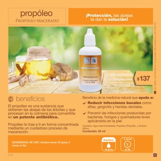 35
propóleo
Propóleo Macerado
Reducir infecciones bucales como
aftas, gingivitis y heridas dentales.
Prevenir las infecciones producidas por
bacterias, hongos y quemaduras leves
aplicándolo en la piel.
¡Protección, las abejas
te dan la solución!
El propóleo es una sustancia que
obtienen las abejas de los árboles y que
procesan en la colmena para convertirla
en un potente antibiótico.
Propóleo lo trae a ti en forma concentrada
mediante un cuidadoso proceso de
maceración.
Contiene: Agua desmineralizada, Propóleo (Propólis) y Alcohol
Etílico.
Contenido: 55 ml
SUGERENCIA DE USO: Adultos tomar 20 gotas 3
veces al día.
al día
3 veces
Adultos
20 gotas
Beneficio de la medicina natural que ayuda a:
Vertablanutrimentalenlaetiquetadelproductooeninternet.
137$
6 pts.
 