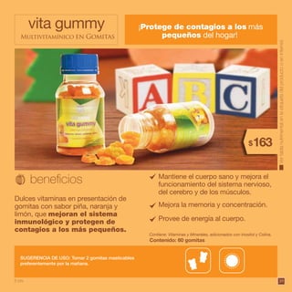 3939
¡Protege de contagios a los más
pequeños del hogar!
vita gummy
Multivitamínico en Gomitas
Dulces vitaminas en presentación de
gomitas con sabor piña, naranja y
limón, que mejoran el sistema
inmunológico y protegen de
contagios a los más pequeños.
SUGERENCIA DE USO: Tomar 2 gomitas masticables
preferentemente por la mañana.
Contiene: Vitaminas y Minerales, adicionados con Inositol y Colina.
Contenido: 60 gomitas
Vertablanutrimentalenlaetiquetadelproductooeninternet.
Mantiene el cuerpo sano y mejora el
funcionamiento del sistema nervioso,
del cerebro y de los músculos.
Provee de energía al cuerpo.
Mejora la memoria y concentración.
163$
8 pts.
 