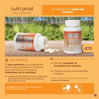 4141
nutri prost
Saw Palmetto
Al cuidado de la salud del
hombre.
El saw palmetto es un ingrediente
natural que ha probado su eficiencia
para controlar los síntomas de
trastornos de la próstata.
Contiene: Extracto Seco de Saw Palmetto (Serenoa Repens).
Contenido: 60 tabletas
Ver tabla nutrimental en la etiqueta del producto o en internet.
SUGERENCIA DE USO: Tomar una tableta por la
mañana y una por la noche.
Útil para combatir la
incontinencia urinaria.
Favorece el buen funcionamiento
intestinal.
Ayuda al tratamiento de los síntomas
de hipertrofia benigna de próstata
(flujo de la orina).
1 tableta
9 pts.
210$
 