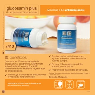 44
glucosamin plus ¡Movilidad a tus articulaciones!
Glucosamina y Condroitina
Gracias a su fórmula avanzada de
glucosamina, condroitina, MSM (metil
sulfonilmetano), omega 3 y ácido
hialurónico es un excelente regenerador
de articulaciones.
Contiene: Glucosamina, Condroitina, Metil Sulfonilmetano, Omega 3
y Ácido Hialurónico.
Contenido: 90 cápsulas
SUGERENCIA DE USO: Tomar 3 cápsulas al día
acompañada de tus alimentos.
acompañada
3 cápsulas al día
1 vez
Sus bondades antiinflamatorias
ayudan a mejorar la flexibilidad de
nuestro cuerpo.
Es muy útil en casos de artritis,
artrosis y osteoartritis.
Proporciona elasticidad al cartílago.
Vertablanutrimentalenlaetiquetadelproductooeninternet.
410$
18 pts.
Disminuye el dolor de las articulaciones
y mejora su funcionamiento.
 
