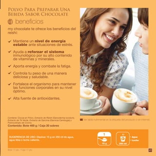 Polvo Para Preparar Una
Bebida Sabor Chocolate
my chocolate te ofrece los beneficios del
reishi:
Ver tabla nutrimental en la etiqueta del producto o en internet.
Contiene: Cocoa en Polvo, Extracto de Reishi (Ganoderma lucidum),
Extracto de Té Verde, Extracto de Garcinia (Garnicia Cambogia) y
Polinicotinato de Cromo.
Contenido: Bote 400 g / Caja 20 sobres
SUGERENCIA DE USO: Disolver 15 g en 250 ml de agua,
agua tibia o leche caliente.
Mantiene un nivel de energía
estable ante situaciones de estrés.
Ayuda a reforzar el sistema
inmunológico por su alto contenido
de vitaminas y minerales.
Aporta energía y combate la fatiga.
Controla tu peso de una manera
deliciosa y saludable.
Fortalece el organismo para mantener
las funciones corporales en su nivel
óptimo.
Alta fuente de antioxidantes.
15 g
1
Agua
Leche
250 ml
Bote 17 pts. / Caja 17 pts. 49
 
